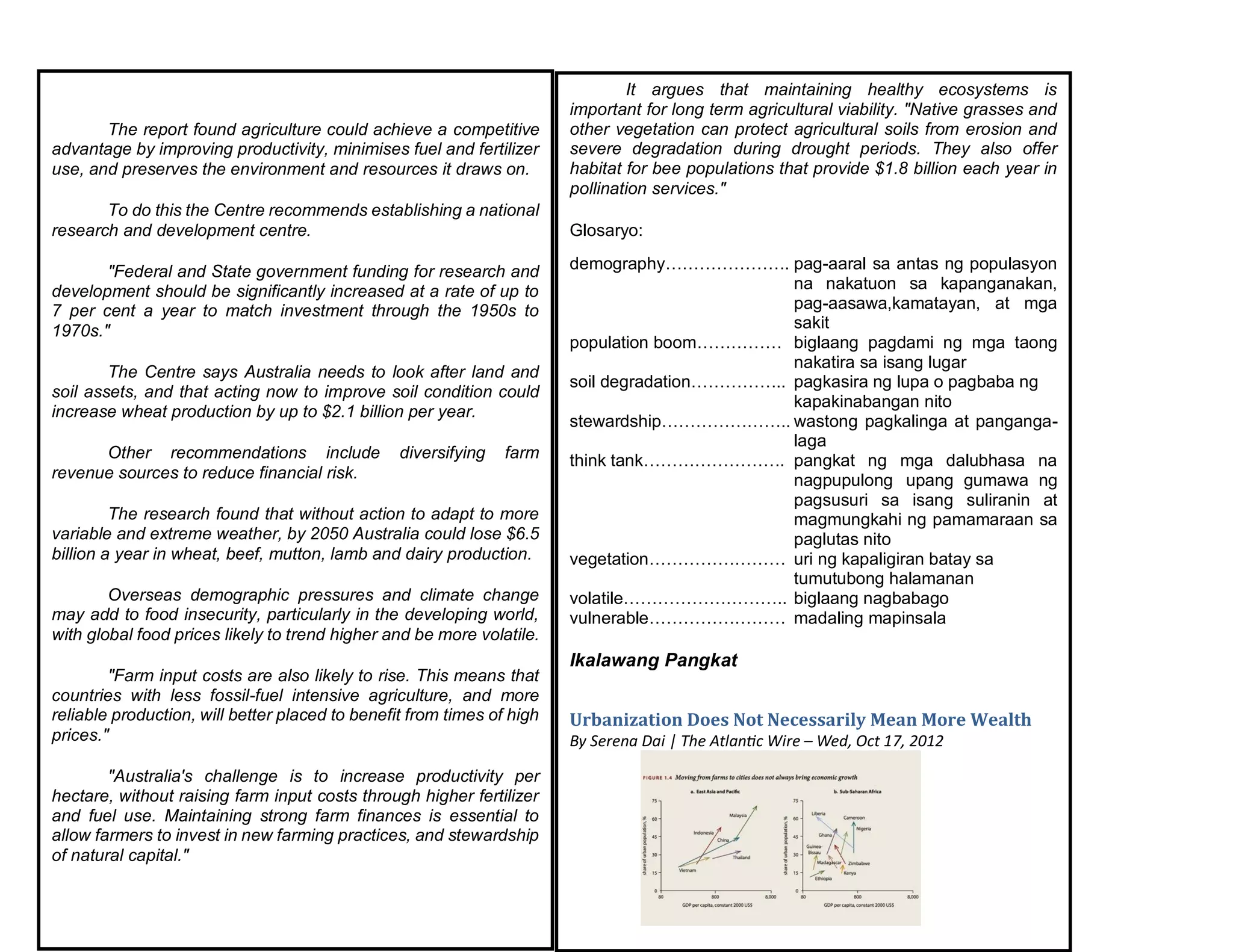 The report found agriculture could achieve a competitive
advantage by improving productivity, minimises fuel and fertilizer
use, and preserves the environment and resources it draws on.
To do this the Centre recommends establishing a national
research and development centre.
"Federal and State government funding for research and
development should be significantly increased at a rate of up to
7 per cent a year to match investment through the 1950s to
1970s."
The Centre says Australia needs to look after land and
soil assets, and that acting now to improve soil condition could
increase wheat production by up to $2.1 billion per year.
Other recommendations include diversifying farm
revenue sources to reduce financial risk.
The research found that without action to adapt to more
variable and extreme weather, by 2050 Australia could lose $6.5
billion a year in wheat, beef, mutton, lamb and dairy production.
Overseas demographic pressures and climate change
may add to food insecurity, particularly in the developing world,
with global food prices likely to trend higher and be more volatile.
"Farm input costs are also likely to rise. This means that
countries with less fossil-fuel intensive agriculture, and more
reliable production, will better placed to benefit from times of high
prices."
"Australia's challenge is to increase productivity per
hectare, without raising farm input costs through higher fertilizer
and fuel use. Maintaining strong farm finances is essential to
allow farmers to invest in new farming practices, and stewardship
of natural capital."
It argues that maintaining healthy ecosystems is
important for long term agricultural viability. "Native grasses and
other vegetation can protect agricultural soils from erosion and
severe degradation during drought periods. They also offer
habitat for bee populations that provide $1.8 billion each year in
pollination services."
Glosaryo:
demography…………………. pag-aaral sa antas ng populasyon
na nakatuon sa kapanganakan,
pag-aasawa,kamatayan, at mga
sakit
population boom…………… biglaang pagdami ng mga taong
nakatira sa isang lugar
soil degradation…………….. pagkasira ng lupa o pagbaba ng
kapakinabangan nito
stewardship………………….. wastong pagkalinga at panganga-
laga
think tank……………………. pangkat ng mga dalubhasa na
nagpupulong upang gumawa ng
pagsusuri sa isang suliranin at
magmungkahi ng pamamaraan sa
paglutas nito
vegetation…………………… uri ng kapaligiran batay sa
tumutubong halamanan
volatile……………………….. biglaang nagbabago
vulnerable…………………… madaling mapinsala
Ikalawang Pangkat
Urbanization Does Not Necessarily Mean More Wealth
By Serena Dai | The Atlantic Wire – Wed, Oct 17, 2012
 
