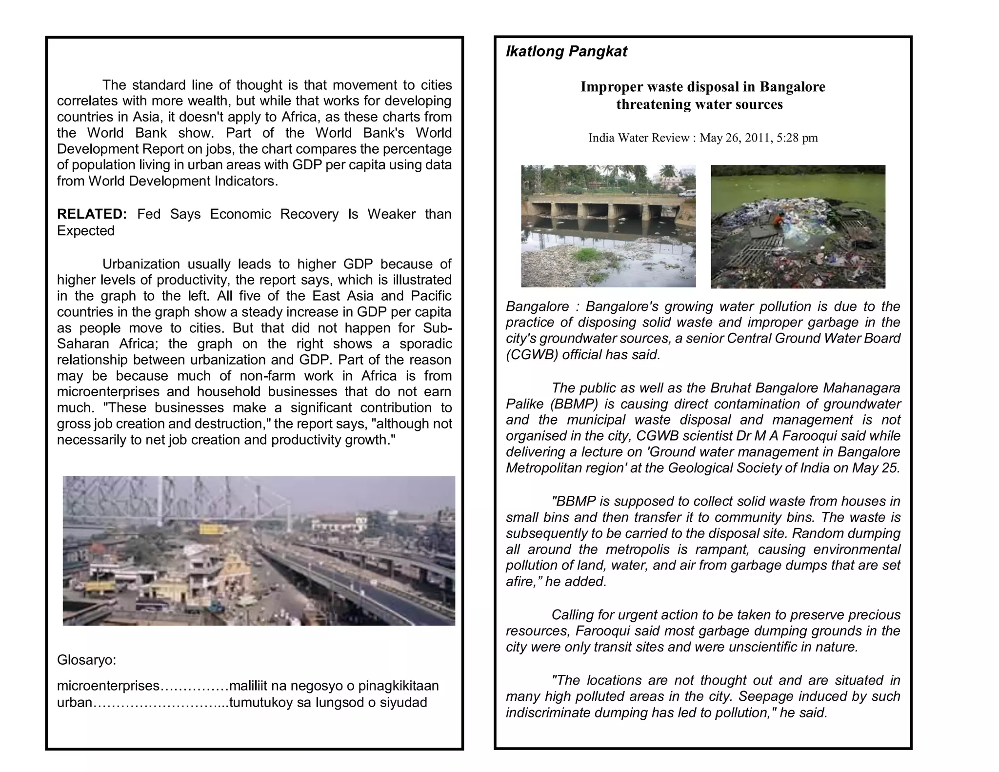 The standard line of thought is that movement to cities
correlates with more wealth, but while that works for developing
countries in Asia, it doesn't apply to Africa, as these charts from
the World Bank show. Part of the World Bank's World
Development Report on jobs, the chart compares the percentage
of population living in urban areas with GDP per capita using data
from World Development Indicators.
RELATED: Fed Says Economic Recovery Is Weaker than
Expected
Urbanization usually leads to higher GDP because of
higher levels of productivity, the report says, which is illustrated
in the graph to the left. All five of the East Asia and Pacific
countries in the graph show a steady increase in GDP per capita
as people move to cities. But that did not happen for Sub-
Saharan Africa; the graph on the right shows a sporadic
relationship between urbanization and GDP. Part of the reason
may be because much of non-farm work in Africa is from
microenterprises and household businesses that do not earn
much. "These businesses make a significant contribution to
gross job creation and destruction," the report says, "although not
necessarily to net job creation and productivity growth."
Glosaryo:
microenterprises……………maliliit na negosyo o pinagkikitaan
urban………………………...tumutukoy sa lungsod o siyudad
Ikatlong Pangkat
Improper waste disposal in Bangalore
threatening water sources
India Water Review : May 26, 2011, 5:28 pm
Bangalore : Bangalore's growing water pollution is due to the
practice of disposing solid waste and improper garbage in the
city's groundwater sources, a senior Central Ground Water Board
(CGWB) official has said.
The public as well as the Bruhat Bangalore Mahanagara
Palike (BBMP) is causing direct contamination of groundwater
and the municipal waste disposal and management is not
organised in the city, CGWB scientist Dr M A Farooqui said while
delivering a lecture on 'Ground water management in Bangalore
Metropolitan region' at the Geological Society of India on May 25.
"BBMP is supposed to collect solid waste from houses in
small bins and then transfer it to community bins. The waste is
subsequently to be carried to the disposal site. Random dumping
all around the metropolis is rampant, causing environmental
pollution of land, water, and air from garbage dumps that are set
afire,” he added.
Calling for urgent action to be taken to preserve precious
resources, Farooqui said most garbage dumping grounds in the
city were only transit sites and were unscientific in nature.
"The locations are not thought out and are situated in
many high polluted areas in the city. Seepage induced by such
indiscriminate dumping has led to pollution," he said.
 