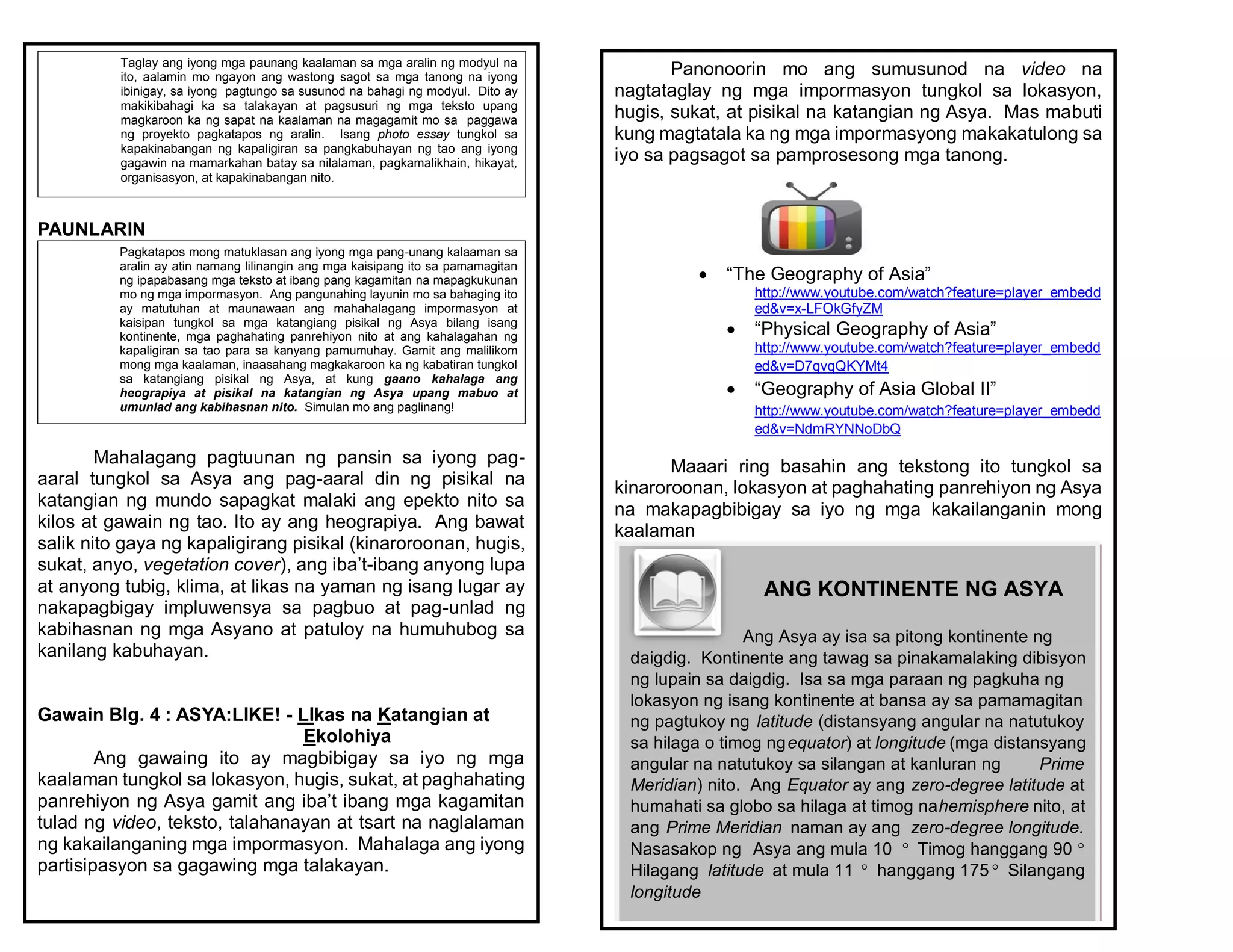 PAUNLARIN
Mahalagang pagtuunan ng pansin sa iyong pag-
aaral tungkol sa Asya ang pag-aaral din ng pisikal na
katangian ng mundo sapagkat malaki ang epekto nito sa
kilos at gawain ng tao. Ito ay ang heograpiya. Ang bawat
salik nito gaya ng kapaligirang pisikal (kinaroroonan, hugis,
sukat, anyo, vegetation cover), ang iba’t-ibang anyong lupa
at anyong tubig, klima, at likas na yaman ng isang lugar ay
nakapagbigay impluwensya sa pagbuo at pag-unlad ng
kabihasnan ng mga Asyano at patuloy na humuhubog sa
kanilang kabuhayan.
Gawain Blg. 4 : ASYA:LIKE! - LIkas na Katangian at
Ekolohiya
Ang gawaing ito ay magbibigay sa iyo ng mga
kaalaman tungkol sa lokasyon, hugis, sukat, at paghahating
panrehiyon ng Asya gamit ang iba’t ibang mga kagamitan
tulad ng video, teksto, talahanayan at tsart na naglalaman
ng kakailanganing mga impormasyon. Mahalaga ang iyong
partisipasyon sa gagawing mga talakayan.
Taglay ang iyong mga paunang kaalaman sa mga aralin ng modyul na
ito, aalamin mo ngayon ang wastong sagot sa mga tanong na iyong
ibinigay, sa iyong pagtungo sa susunod na bahagi ng modyul. Dito ay
makikibahagi ka sa talakayan at pagsusuri ng mga teksto upang
magkaroon ka ng sapat na kaalaman na magagamit mo sa paggawa
ng proyekto pagkatapos ng aralin. Isang photo essay tungkol sa
kapakinabangan ng kapaligiran sa pangkabuhayan ng tao ang iyong
gagawin na mamarkahan batay sa nilalaman, pagkamalikhain, hikayat,
organisasyon, at kapakinabangan nito.
Pagkatapos mong matuklasan ang iyong mga pang-unang kalaaman sa
aralin ay atin namang lilinangin ang mga kaisipang ito sa pamamagitan
ng ipapabasang mga teksto at ibang pang kagamitan na mapagkukunan
mo ng mga impormasyon. Ang pangunahing layunin mo sa bahaging ito
ay matutuhan at maunawaan ang mahahalagang impormasyon at
kaisipan tungkol sa mga katangiang pisikal ng Asya bilang isang
kontinente, mga paghahating panrehiyon nito at ang kahalagahan ng
kapaligiran sa tao para sa kanyang pamumuhay. Gamit ang malilikom
mong mga kaalaman, inaasahang magkakaroon ka ng kabatiran tungkol
sa katangiang pisikal ng Asya, at kung gaano kahalaga ang
heograpiya at pisikal na katangian ng Asya upang mabuo at
umunlad ang kabihasnan nito. Simulan mo ang paglinang!
Panonoorin mo ang sumusunod na video na
nagtataglay ng mga impormasyon tungkol sa lokasyon,
hugis, sukat, at pisikal na katangian ng Asya. Mas mabuti
kung magtatala ka ng mga impormasyong makakatulong sa
iyo sa pagsagot sa pamprosesong mga tanong.
 “The Geography of Asia”
http://www.youtube.com/watch?feature=player_embedd
ed&v=x-LFOkGfyZM
 “Physical Geography of Asia”
http://www.youtube.com/watch?feature=player_embedd
ed&v=D7qvqQKYMt4
 “Geography of Asia Global II”
http://www.youtube.com/watch?feature=player_embedd
ed&v=NdmRYNNoDbQ
Maaari ring basahin ang tekstong ito tungkol sa
kinaroroonan, lokasyon at paghahating panrehiyon ng Asya
na makapagbibigay sa iyo ng mga kakailanganin mong
kaalaman
ANG KONTINENTE NG ASYA
Ang Asya ay isa sa pitong kontinente ng
daigdig. Kontinente ang tawag sa pinakamalaking dibisyon
ng lupain sa daigdig. Isa sa mga paraan ng pagkuha ng
lokasyon ng isang kontinente at bansa ay sa pamamagitan
ng pagtukoy ng latitude (distansyang angular na natutukoy
sa hilaga o timog ngequator) at longitude (mga distansyang
angular na natutukoy sa silangan at kanluran ng Prime
Meridian) nito. Ang Equator ay ang zero-degree latitude at
humahati sa globo sa hilaga at timog nahemisphere nito, at
ang Prime Meridian naman ay ang zero-degree longitude.
Nasasakop ng Asya ang mula 10 ° Timog hanggang 90 °
Hilagang latitude at mula 11 ° hanggang 175 ° Silangang
longitude
 