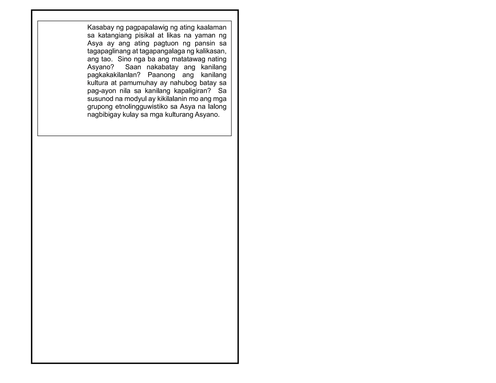 Kasabay ng pagpapalawig ng ating kaalaman
sa katangiang pisikal at likas na yaman ng
Asya ay ang ating pagtuon ng pansin sa
tagapaglinang at tagapangalaga ng kalikasan,
ang tao. Sino nga ba ang matatawag nating
Asyano? Saan nakabatay ang kanilang
pagkakakilanlan? Paanong ang kanilang
kultura at pamumuhay ay nahubog batay sa
pag-ayon nila sa kanilang kapaligiran? Sa
susunod na modyul ay kikilalanin mo ang mga
grupong etnolingguwistiko sa Asya na lalong
nagbibigay kulay sa mga kulturang Asyano.
 