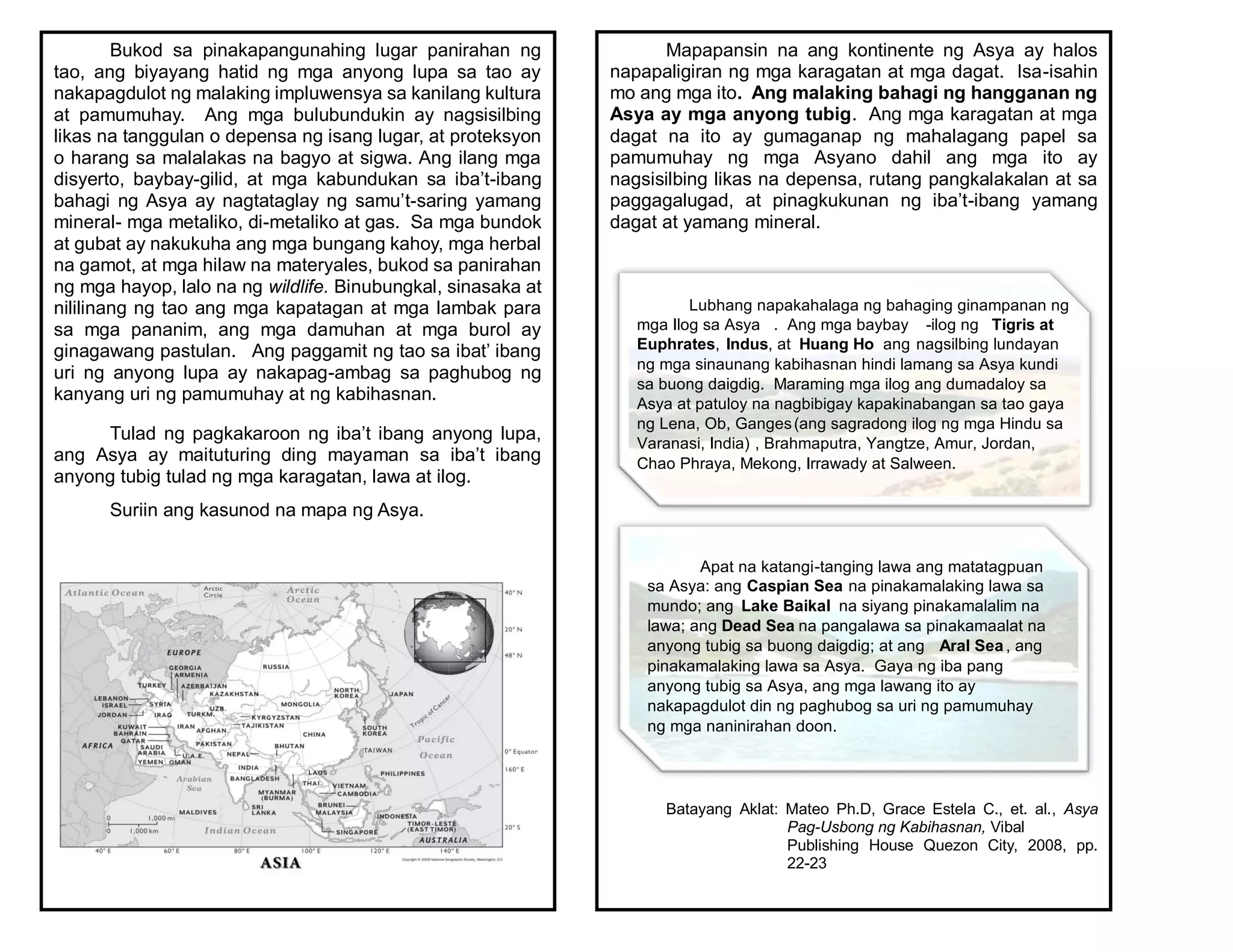 Bukod sa pinakapangunahing lugar panirahan ng
tao, ang biyayang hatid ng mga anyong lupa sa tao ay
nakapagdulot ng malaking impluwensya sa kanilang kultura
at pamumuhay. Ang mga bulubundukin ay nagsisilbing
likas na tanggulan o depensa ng isang lugar, at proteksyon
o harang sa malalakas na bagyo at sigwa. Ang ilang mga
disyerto, baybay-gilid, at mga kabundukan sa iba’t-ibang
bahagi ng Asya ay nagtataglay ng samu’t-saring yamang
mineral- mga metaliko, di-metaliko at gas. Sa mga bundok
at gubat ay nakukuha ang mga bungang kahoy, mga herbal
na gamot, at mga hilaw na materyales, bukod sa panirahan
ng mga hayop, lalo na ng wildlife. Binubungkal, sinasaka at
nililinang ng tao ang mga kapatagan at mga lambak para
sa mga pananim, ang mga damuhan at mga burol ay
ginagawang pastulan. Ang paggamit ng tao sa ibat’ ibang
uri ng anyong lupa ay nakapag-ambag sa paghubog ng
kanyang uri ng pamumuhay at ng kabihasnan.
Tulad ng pagkakaroon ng iba’t ibang anyong lupa,
ang Asya ay maituturing ding mayaman sa iba’t ibang
anyong tubig tulad ng mga karagatan, lawa at ilog.
Suriin ang kasunod na mapa ng Asya.
Mapapansin na ang kontinente ng Asya ay halos
napapaligiran ng mga karagatan at mga dagat. Isa-isahin
mo ang mga ito. Ang malaking bahagi ng hangganan ng
Asya ay mga anyong tubig. Ang mga karagatan at mga
dagat na ito ay gumaganap ng mahalagang papel sa
pamumuhay ng mga Asyano dahil ang mga ito ay
nagsisilbing likas na depensa, rutang pangkalakalan at sa
paggagalugad, at pinagkukunan ng iba’t-ibang yamang
dagat at yamang mineral.
Batayang Aklat: Mateo Ph.D, Grace Estela C., et. al., Asya
Pag-Usbong ng Kabihasnan, Vibal
Publishing House Quezon City, 2008, pp.
22-23
Lubhang napakahalaga ng bahaging ginampanan ng
mga Ilog sa Asya . Ang mga baybay -ilog ng Tigris at
Euphrates, Indus, at Huang Ho ang nagsilbing lundayan
ng mga sinaunang kabihasnan hindi lamang sa Asya kundi
sa buong daigdig. Maraming mga ilog ang dumadaloy sa
Asya at patuloy na nagbibigay kapakinabangan sa tao gaya
ng Lena, Ob, Ganges(ang sagradong ilog ng mga Hindu sa
Varanasi, India) , Brahmaputra, Yangtze, Amur, Jordan,
Chao Phraya, Mekong, Irrawady at Salween.
Apat na katangi-tanging lawa ang matatagpuan
sa Asya: ang Caspian Sea na pinakamalaking lawa sa
mundo; ang Lake Baikal na siyang pinakamalalim na
lawa; ang Dead Sea na pangalawa sa pinakamaalat na
anyong tubig sa buong daigdig; at ang Aral Sea, ang
pinakamalaking lawa sa Asya. Gaya ng iba pang
anyong tubig sa Asya, ang mga lawang ito ay
nakapagdulot din ng paghubog sa uri ng pamumuhay
ng mga naninirahan doon.
 