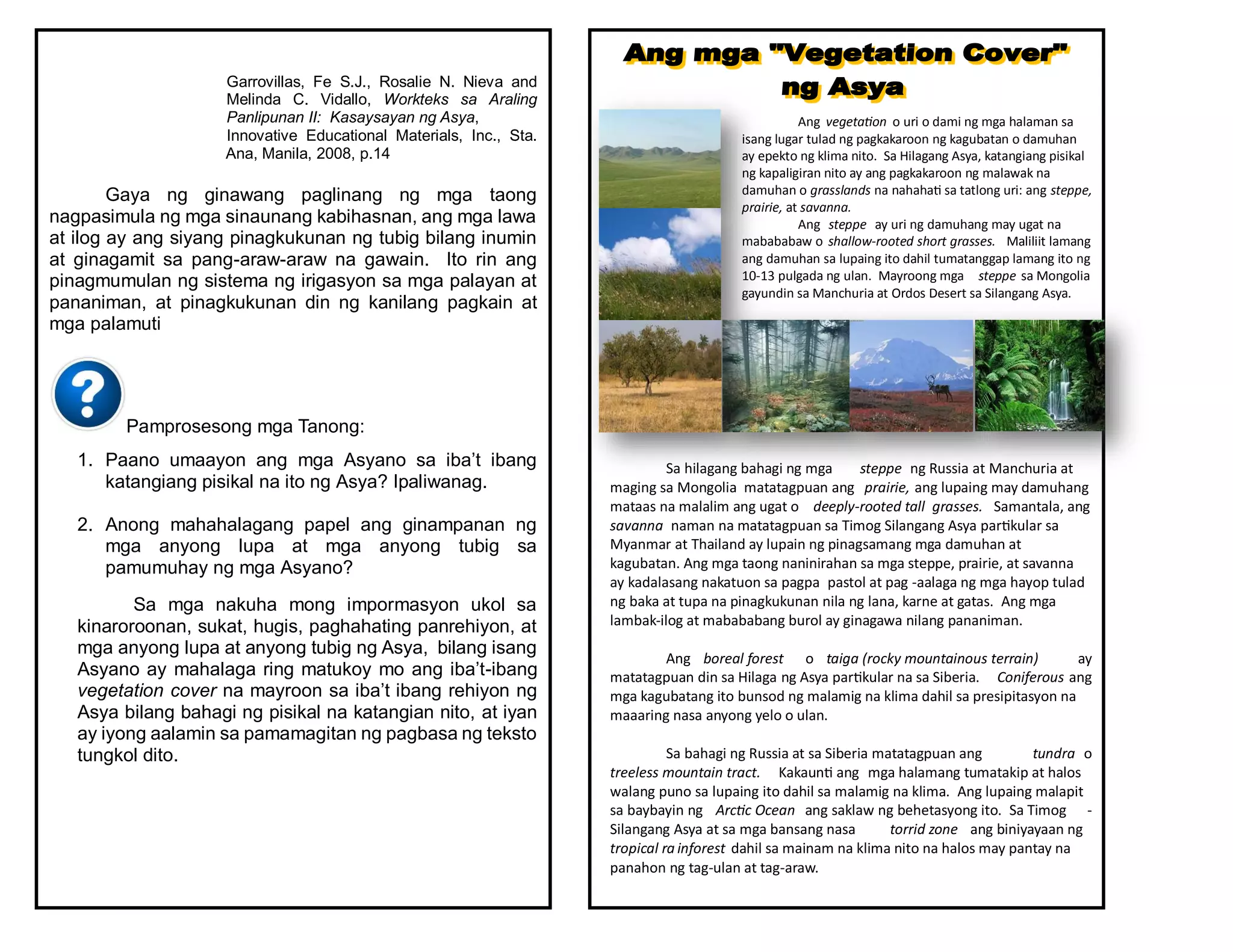 Garrovillas, Fe S.J., Rosalie N. Nieva and
Melinda C. Vidallo, Workteks sa Araling
Panlipunan II: Kasaysayan ng Asya,
Innovative Educational Materials, Inc., Sta.
Ana, Manila, 2008, p.14
Gaya ng ginawang paglinang ng mga taong
nagpasimula ng mga sinaunang kabihasnan, ang mga lawa
at ilog ay ang siyang pinagkukunan ng tubig bilang inumin
at ginagamit sa pang-araw-araw na gawain. Ito rin ang
pinagmumulan ng sistema ng irigasyon sa mga palayan at
pananiman, at pinagkukunan din ng kanilang pagkain at
mga palamuti
Pamprosesong mga Tanong:
1. Paano umaayon ang mga Asyano sa iba’t ibang
katangiang pisikal na ito ng Asya? Ipaliwanag.
2. Anong mahahalagang papel ang ginampanan ng
mga anyong lupa at mga anyong tubig sa
pamumuhay ng mga Asyano?
Sa mga nakuha mong impormasyon ukol sa
kinaroroonan, sukat, hugis, paghahating panrehiyon, at
mga anyong lupa at anyong tubig ng Asya, bilang isang
Asyano ay mahalaga ring matukoy mo ang iba’t-ibang
vegetation cover na mayroon sa iba’t ibang rehiyon ng
Asya bilang bahagi ng pisikal na katangian nito, at iyan
ay iyong aalamin sa pamamagitan ng pagbasa ng teksto
tungkol dito.
Ang vegetation o uri o dami ng mga halaman sa
isang lugar tulad ng pagkakaroon ng kagubatan o damuhan
ay epekto ng klima nito. Sa Hilagang Asya, katangiang pisikal
ng kapaligiran nito ay ang pagkakaroon ng malawak na
damuhan o grasslands na nahahati sa tatlong uri: ang steppe,
prairie, at savanna.
Ang steppe ay uri ng damuhang may ugat na
mabababaw o shallow-rooted short grasses. Maliliit lamang
ang damuhan sa lupaing ito dahil tumatanggap lamang ito ng
10-13 pulgada ng ulan. Mayroong mga steppe sa Mongolia
gayundin sa Manchuria at Ordos Desert sa Silangang Asya.
Sa hilagang bahagi ng mga steppe ng Russia at Manchuria at
maging sa Mongolia matatagpuan ang prairie, ang lupaing may damuhang
mataas na malalim ang ugat o deeply-rooted tall grasses. Samantala, ang
savanna naman na matatagpuan sa Timog Silangang Asya partikular sa
Myanmar at Thailand ay lupain ng pinagsamang mga damuhan at
kagubatan. Ang mga taong naninirahan sa mga steppe, prairie, at savanna
ay kadalasang nakatuon sa pagpa pastol at pag -aalaga ng mga hayop tulad
ng baka at tupa na pinagkukunan nila ng lana, karne at gatas. Ang mga
lambak-ilog at mabababang burol ay ginagawa nilang pananiman.
Ang boreal forest o taiga (rocky mountainous terrain) ay
matatagpuan din sa Hilaga ng Asya partikular na sa Siberia. Coniferous ang
mga kagubatang ito bunsod ng malamig na klima dahil sa presipitasyon na
maaaring nasa anyong yelo o ulan.
Sa bahagi ng Russia at sa Siberia matatagpuan ang tundra o
treeless mountain tract. Kakaunti ang mga halamang tumatakip at halos
walang puno sa lupaing ito dahil sa malamig na klima. Ang lupaing malapit
sa baybayin ng Arctic Ocean ang saklaw ng behetasyong ito. Sa Timog -
Silangang Asya at sa mga bansang nasa torrid zone ang biniyayaan ng
tropical ra inforest dahil sa mainam na klima nito na halos may pantay na
panahon ng tag-ulan at tag-araw.
 