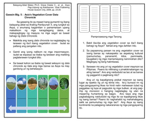 Batayang Aklat: Mateo Ph.D, Grace Estela C., et. al., Asya
Pag-Usbong ng Kabihasnan, Vibal Publishing
House Quezon City, 2008, pp. 23-25
Gawain Blg. 5 : Asia’s Vegetation Cover Data
Chronicle
Sa gawaing ito ay maaari kang gumamit ng ibang
batayang aklat sa Araling Panlipunan II, ang tungkol sa
Asya, o anumang kagamitan o pamamaraan upang
makalikom ng mga karagdagang datos, at
makapagbigay ng maayos na mga sagot sa bawat
bahagi ng Data Chronicle.
 Makikita ang isang data chronicle na nagtataglay ng
larawan ng iba’t ibang vegetation cover. Isulat sa
patlang ang pangalan nito.
 Gamit ang iyong nalikom na mga impormasyon,
isulat sa espasyo sa ibaba ng larawan ang maikling
paglalarawan tungkol dito.
 Sa bawat kahon sa ibaba ng bawat seksyon ng data
chronicle ay itala ang mga bansa sa Asya na may
ganitong uri ng behetasyon.
_________ _________ _________ _________ _________ ________
Pamprosesong mga Tanong
1. Bakit iba-iba ang vegetation cover sa iba’t ibang
bahagi ng Asya? Ilahad ang mga dahilan nito.
2. Sa papaanong paraan na ang vegetation cover sa
isang bansa ay nakaapekto sa aspetong kultural
(pamumuhay, pananamit, kilos, paniniwala,
kaugalian) ng mga mamamayang naninirahan dito?
Magbigay ng ilang halimbawa.
3. Ilarawan mo ang uri ng vegetation cover mayroon sa
Pilipinas. Paano ito nililinang o pinakikinabangan ng
ating bansa? Ano ang naidudulot sa tao at sa bansa
ng paggamit o paglinang nito?
Ang uri ng kapaligirang pisikal mayroon sa isang
lugar ay epekto ng uri ng klima nito. Ito’y bunsod rin ng
mga pangyayaring likas na hindi natin maiiwasan tulad ng
paggalaw ng lupa at pagputok ng mga bulkan, at ang pag-
ihip ng monsoon o hanging nagtataglay ng ulan na
maaaring humantong sa bagyo. Ano kaya ang mga
pagbabagong naidudulot ng mga ito sa kapaligirang likas
ng isang bansa? Paano ito naghahatid ng mahahalagang
salik sa pamumuhay ng mga tao? Ang Asya ay isang
kontinente na palagiang nakararanas ng mga pangyayaring
ito.
_______
_______
_______
_______
_______
_______
_______
_______
_______
_______
_______
_______
_______
_______
_______
_______
_______
_______
_______
_______
_______
_______
_______
_______
_______
_______
_______
_______
_______
_______
_______
_______
_______
_______
_______
_______
_______
_______
_______
_______
_______
_______
_______
_______
_______
_______
_______
_______
_______
_______
_______
_______
_______
_______
_______
_______
_______
_______
_______
_______
_______
_______
_______
_______
_______
 