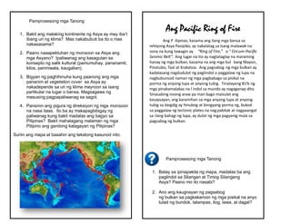 Pamprosesong mga Tanong
1. Bakit ang malaking kontinente ng Asya ay may iba’t
ibang uri ng klima? Mas nakabubuti ba ito o mas
nakasasama?
2. Paano naaapektuhan ng monsoon sa Asya ang
mga Asyano? Ipaliwanag ang kasagutan sa
konsepto ng salik kultural (pamumuhay, pananamit,
kilos, paniniwala, kaugalian).
3. Bigyan ng paghihinuha kung paanong ang mga
pananim at vegetation cover sa Asya ay
nakadepende sa uri ng klima mayroon sa isang
partikular na lugar o bansa. Magsagawa ng
masusing pagpapaliwanag sa sagot.
4. Pansinin ang pigura ng direksiyon ng mga monsoon
na nasa itaas. Ito ba ay makapagbibigay ng
paliwanag kung bakit madalas ang bagyo sa
Pilipinas? Bakit mahalagang malaman ng mga
Pilipino ang ganitong kalagayan ng Pilipinas?
Suriin ang mapa at basahin ang tekstong kasunod nito.
Pamprosesong mga Tanong
1. Batay sa ipinapakita ng mapa, madalas ba ang
paglindol sa Silangan at Timog Silangang
Asya? Paano mo ito nasabi?
2. Ano ang kaugnayan ng pagsabog
ng bulkan sa pagkakaroon ng mga pisikal na anyo
tulad ng bundok, talampas, ilog, lawa, at dagat?
Ang Pacific Ring of Fire
Ang P ilipinas, kasama ang ilang mga bansa sa
rehiyong Asya Pasipiko, ay nakalatag sa isang malawak na
sona na kung tawagin ay “Ring of Fire,” o “ Circum-Pacific
Seismic Belt”. Ang lugar na ito ay nagtataglay na maraming
hanay ng mga bulkan, kasama na ang mga bul kang Mayon,
Pinatubo, Taal at Krakatoa. Ang pagsabog ng mga bulkan ay
kadalasang nagdudulot ng paglindol o paggalaw ng lupa na
nagbubunsod naman ng mga pagbabago sa pisikal na
porma ng anyong lupa at anyong tubig. Tinatayang 81% ng
mga pinakamalakas na l indol sa mundo ay nagaganap dito.
Sinasabing noong araw pa man bago maisulat ang
kasaysayan, ang karamihan sa mga anyong lupa at anyong
tubig sa daigdig ay hinubog at binigyang porma ng, bukod
sa paggalaw ng tectonic plates na nagpabitak at nagpaangat
sa ilang bahagi ng lupa, ay dulot ng mga pagyanig mula sa
pagsabog ng bulkan.
 