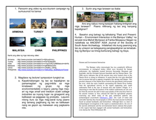 1. Panoorin ang video ng eco-tourism campaign ng
sumusunod na bansa
ARMENIA TURKEY INDIA
MALAYSIA CHINA PHILIPPINES
Narito ang sites ng mga naturang video:
Armenia - http://www.youtube.com/watch?v=I9XrxzArcmc
Turkey - http://www.youtube.com/watch?v=IFkF4Oea3P8
India - http://www.youtube.com/watch?v=v7qzOV4G7JM&feature=relmfu
Malaysia - http://www.youtube.com/watch?v=qeK96XxG2Sc
China - http://www.youtube.com/watch?v=JvfwBU_G4Hg
Philippines - http://www.youtube.com/watch?v=TsBUz6qu_Bo&feature=fvwrel
2. Magdaos ng lecture/ symposium tungkol sa:
a. Kapakinabangan ng tao sa kapaligiran sa
pamamagitan ng pag-imbita sa mga
kinatawan ng grupo ng mga
environmentalists o kaya’y yaong mga may-
ari ng mga small and medium scale cottage
industries sa inyong lugar na ginagamit ang
kalikasan sa paggawa ng produkto. Layunin
nitong ituro sa mga mag-aaral kung paano
ang tamang paglinang ng tao sa kalikasan
nang sa gayon ay maiwasan ang pagkasira
nito.
3. Suriin ang mga larawan sa ibaba
Ano ang nabuo mong kaisipan habang tinitignan ang
mga larawan? Paano nililinang ng tao ang kanyang
kapaligiran?
4. Basahin ang bahagi ng lathalaing “Past and Present:
Human – Environment Interaction in the Bampur Valley” na
isinulat nina Mehdi Mortazavi at Fariba Mosapour Negari na
nailathala sa ANCIENT ASIA Journal of the Society of
South Asian Archaelogy. Inilalahad nito kung paanong ang
tao ay umayon sa kalagayang pangkapaligiran sa lamabak-
ilog ng Bampur sa timog-kanlurang bahagi ng Asya.
Human and Environment Interaction
The Bampur valley interestingly has two completely different
environments or ecological niches which were favoured for human
settlements; the highlands located between Karvandar Mountain and
Iranshahr; and the lowlands between Iranshahr and Jaz Murian Basin. The
2006 survey indicates that all the ancient sites were located close to the
Damin River or along its tributaries. It seems that the river gets absorbed
into its porous bed and re-appears irregularly like springs and Qanats. This
peculiar character of the Damin River restricts the agricultural yield around
the river, while the rocky foothills surrounding the Damin River further
limit the agricultural activity in the region supporting only small
settlements both in the case of ancient sites and modern villages. It is
interesting to note that the location of the modern settlements are not very
far from the ancient site and in most cases people of this area have built on
the ancient remains or have utilized the land for agricultural purpose
restricting any detail study of the past settlement patterns and
archaeological excavations (Mortazavi, 2007: 26). Lack of water and
cultivable land has thus forced people to follow the local ancient livelihood
based on animal husbandry and horticulture. Although there is a lack of
archaeological investigation in the region as mentioned above, the size of
the ancient settlements and the environmental factors indicate that people
in this region had been engaged with animal husbandry and horticulture
even during the Third Millennium BC.
 