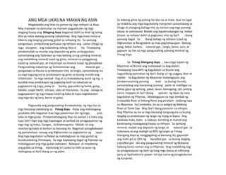 ANG MGA LIKAS NA YAMAN NG ASYA
Magkakaiba ang likas na yaman ng mga rehiyon sa Asya.
May malawak na damuhan na mainam pagpastulan ng mga
alagang hayop ang Hilagang Asya bagamat dahil sa tindi ng lamig
dito ay halos walang punong nabubuhay. Ang mga troso mula sa
Siberia ang tanging yamang gubat sa rehiyong ito. Sa yamang
pangisdaan, produktong panluwas ng rehiyon ang caviar (itlog) ng
mga sturgeon, ang malalaking isdang likas d ito. Tinatayang
pinakamalaki sa mundo ang deposito ng ginto sa Kyrgyzstan,
samantalang ang Tajikistan ay may tatlong uri ng yamang mineral;
ang metalikong mineral tulad ng ginto, mineral na panggatong
tulad ng natural gas, at industriyal na mineral tulad ng phosphate.
Pangunahing industriya ng Turkmenistan ang natural gas ,
pangalawa sa Russia sa produksyon nito, at langis, samantalang isa
sa mga nagunguna sa produksyon ng ginto sa buong mundo ang
Uzbekistan. Sa mga lambak -ilog at sa mabababang burol ng mg a
bundok may produksyon ng pagkaing butil na nakatuon sa
pagtatanim ng trigo, palay at barley, gayundin ng bulak, gulay,
tabako, sugar beets, sibuyas, ubas at mansanas. Sa pag -aalaga at
pagpaparami ng mga hayop tulad ng baka at tupa nagkakaroon
ang mga tao ng lana, karne at gatas.
Pagsasaka ang pangunahing ikinabubuhay ng mga tao sa
mga bansang nabibilang sa Timog Asya . Palay ang mahalagang
produkto dito bagamat may mga pataniman din ng trigo, jute,
tubo at mga gulay. Pinakamahalagang likas na yaman s a India ang
lupa lalo’t higit ang mga kapatagan at lambak na pinagyayaman ng
mga ilog ng Indus, Ganges, at Brahmaputra. Malaki rin ang
reserba ng bakal at karbon sa bansang ito. Bagamat ipinagbabawal
ng pamahalaan, tanyag ang Afghanistan sa pagtatanim ng opyo.
Ang mga kagubatan sa Nepal ay matatagpuan sa mga gulod ng
bulubunduking Himalayas. Sa mga baybaying dagat ng Pakistan ay
matatagpuan ang mga gubat bakawan. Makapal at mayabong
ang gubat sa timog -kanlurang Sri Lanka na hitik sa puno ng
mahogany at iba’t-ibang uri ng palm.
Sa dakong gitna ng pulong ito lalo na sa mata taas na lugar
ay makikita ang mga kagubatang evergreen samantalang sa
hilaga at silangang bahagi nito ay naroon ang mga punong
ebony at satinwood. Malaki ang kapakinabangan ng Indian
Ocean sa rehiyon dahil sa pagtustos nito ng iba’t -ibang
yamang dagat. Sa ibang bahagi ng rehiyon tulad ng
Afghanistan at Bangladesh ay may paghahayupan. Batong
apog, bakal, karbon, natural gas , langis, tanso, asin, at
gypsum ay ilan sa mga pangunahing yamang mineral ng
Timog Asya.
Sa Timog Silangang Asya , nasa mga lupain ng
Myanmar at Brunei ang malalawak na kagubatan.
Tinatayang nasa 84% ng kagubatan sa Brunei ang
nagsisilbing panirahan ng iba’t-ibang uri ng unggoy, ibon at
reptile. Sa kagubatan ng Myanmar matatagpuan ang
pinakamaraming punong teak sa buong mundo,
samantalang ang maraming punong palm at matitigas na
kahoy gaya ng apitong, yakal, lauan, kamagong, ipil, pulang
narra, mayapis at iba’t ibang species ng dapo ay nasa
kagubatan ng Pilipinas. Matatagpuan sa mga lambak ng
Irrawaddy River at Sittang River ang pinakam atabang lupa
sa Myanmar. Sa Cambodia, ito ay sa paligid ng Mekong
River at Tonle Sap. May iba’t ibang pananim sa rehiyon.
Ang Pilipinas ay isa sa mga bansang nangunguna sa buong
daigdig sa produksyon ng langis ng niyog at kopra. Ang
kalabaw, baka, babo y, kabayo, kambing at manok ang
karaniwang inaalagaang hayop sa rehiyon. Sa yamang
mineral, malaki ang deposito ng langis at natural gas sa
Indonesia at ang mahigit sa 80% ng langis sa Timog
Silangang Asya ay nanggagaling sa bansang ito, gayundin
ang mahi git sa 35% ng liquefied gas sa buong daigdig.
Liquefied gas din ang pangunahing mineral ng Malaysia
habang tanso naman ang sa Pilipinas. Ang malalaking ilog
ay pinagtatayuan ng dam ng ilang mga bansa at nililinang
para sa hydroelectric power na siya namang pinagkukunan
ng kuryente.
 