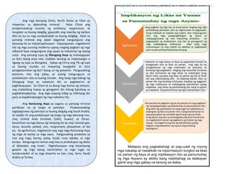 Ang mga bansang China, North Korea at Tibet ay
mayaman sa depositing mineral. Nasa China ang
pinakamalaking reserba ng antimony, magnesium, at
tungsten sa buong daigdig, gayundin ang reserba ng karbon
dito na isa sa mga pinakamalaki sa buong daigdig. Salat sa
yamang mineral ang Japan bagamat nangunguna ang
bansang ito sa industriyalisasyon. Gayunpaman, nagtatanim
sila ng mga punong mulberry upang maging pagkain ng mga
silkwork kaya nangunguna ang Japan sa industriya ng telang
sutla. Ang yamang lupa ng Silangang Asya ay matatagpuan
sa iba’t ibang anyo nito, maliban lamang sa mabuhangin o
tigang na lupa sa Mongolia. Sakop ng China ang 7% ng lupa
sa buong mundo na maaaring bungkalin at ito’y
pinagtataniman ng iba’t ibang uri ng pananim. Pangunahing
pananim nito ang palay, at siyang nangunguna sa
produksiyon nito sa buong mundo. Ang ilang mga bahagi ng
Silangang Asya ay nakatuon din sa pagtatanim at
paghahayupan. Sa China at sa ibang mga bansa ng rehiyon,
ang malalaking hayop ay ginagamit din bilang katulong sa
paghahanapbuhay. Ang mga anyong tubig ay nililinang din
para sa kapakinabangan ng mga nakatira rito.
Ang Kanlurang Asya ay sagana sa yamang mineral
partikular na sa langis at petrolyo. Pinakamalaking
tagapagluwas ng petrolyo sa buong daigdig ang Saudi Arabia,
at malaki rin ang produksyon ng langis ng mga bansang Iran,
Iraq, United Arab Emirates (UAE), Kuwait, at Oman.
Karamihan sa mga bansa ng rehiyong ito ay may natural gas,
tanso, bauxite, potash, zinc, magnesium, phosphate, at iba
pa. Sa agrikultura, nagtatanim ang mga taga-Kanlurang Asya
ng trigo at barley sa mga oasis. Pangunahing produkto sa
Iran ang trigo, barley, palay, bulak, mais tabako, at mga
prutas. Nangunguna naman ang Iraq sa produksyon ng dates
at dalandan, ang Israel. Paghahayupan ang karaniwang
gawain ng mga taong naninirahan sa mga lugar na
bulubundukin at sa mga disyerto sa Iran, Iraq, Syria, Saudi
Arabia at Turkey.
Matapos ang pagbabahagi at pag-uulat ng inyong
mga nakalap at nasaliksik na impormasyon tungkol sa likas
na yaman ng Asya at ang implikasyon nito sa pamumuhay
ng mga Asyano ay aktibo kang makibahagi sa talakayan
gamit ang mga gabay na tanong sa ibaba.
Agrikultura
•ang pagkain ng mga tao sa isang bansa maging ang mga
produktong panluwas nito ay nagmumula sa pagsasaka.
Kung malawak at mataba ang lupain, mas matutugunan
nito ang mga pangangailangan ng bansa at
makapagluluwas ng mas maraming produkto. Sa
pagpapalaki ng produksyon, ang ilan ay gumagamit ng
mga makabagong makinarya. May ilang mga
mamamayan na may maliliit na sakahan at nagbubukid
para sa pansariling ikabubuhay lamang.
Ekonomiya
• Marami sa mga bansa sa Asya ay papaunlad bunsod sa
kasaganaan nito sa likas na yaman. Ang mga ito ay
pinagkukunan ng mga materyales na panustos sa
kanilang mga pagawaan. Maging ang mauunlad na bansa
ay dito kumukuha ng mga hilaw na materyales kung
kaya't halos nauubos ang likas na yaman ng huli at hindi
sila ang nakikinabang dito. Sa kabilang banda, likas na
yaman din ang kanilang iniluluwas, kasabay ng paggamit
ng mga tradisyunal at makabagong teknolohiya upang
mapataas ang antas ng pambansang kita nang sa gayon
ay mapabuti ang pamumuhay ng mga mamamayan nito.
Panahanan
•Sa patuloy na pagdami ng tao ay patuloy rin ang pagdami
ng nangangailanganng ikabubuhayat pananahanan nito.
Ang dami ng populasyon sa isang lugar ay nakabatay sa
katangian ng likas na yaman nito. Isang katotohanan na
ang populasyon ay lumalaki ngunit ang lupa ay hindi,
kung kaya't ang ilan ay isinasagawa ang land conversion,
na nagdudulot naman ng pagkasira ng tirahan ng mga
hayop. Gumagamit ang tao ng teknolohiya upang
baguhin ang kakayahan ng lupa at ang kanilang
kapaligiran.
 