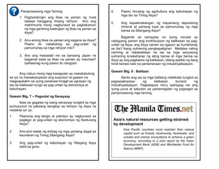 Pamprosesong mga Tanong
1. Paghambingin ang likas na yaman ng mula
dalawa hanggang limang rehiyon. Ano ang
mahihinuha mong nagbunsod sa pagkakaroon
ng mga ganitong katangian ng likas na yaman sa
Asya?
2. Anu-anong likas na yaman ang sagana sa Asya?
Paano ito nakatulong sa pag-unlad ng
pamumuhay sa mga rehiyon nito?
3. Ano ang masasabi mo sa bansang Japan na
bagamat salat sa likas na yaman ay maunlad?
Ipaliwanag kung paano ito nangyari.
Ang nabuo mong mga kasagutan ay makakatulong
sa iyo na maisakatuparan ang susunod na gawain na
magpapalalim sa iyong pananaw hinggil sa ugnayan ng
tao sa kalikasan tungo sa pag-unlad ng ekonomiya at
kabuhayan.
Gawain Blg. 7 – Pagsulat ng Sanaysay
Ikaw ay gagawa ng isang sanaysay tungkol sa mga
sumusunod na paksang aangkop sa rehiyon ng Asya na
naitakda sa ‘yo.
1. Paanong ang langis at petrolyo ay nagbunsod sa
paglago at pag-unlad ng ekonomiya ng Kanlurang
Asya?
2. Ano-ano lawak ng ambag ng mga yamang dagat sa
kaunlaran ng Timog Silangang Asya?
3. Ang pag-unlad ng kabuhayan ng Hilagang Asya
dahil sa ginto.
4. Paano hinubog ng agrikultura ang kabuhayan ng
mga tao sa Timog Asya?
5. Ang kapakinabangan ng mayamang depositong
mineral at yamang lupa sa pamumuhay ng mga
bansa sa Silangang Asya?
Bagamat sa sanaysay na iyong isinulat ay
nabigyang pansin ang kontribusyon ng kalikasan sa pag-
unlad ng Asya, ang Asya naman sa ngayon ay humaharap
sa iba’t ibang suliraning pangkapaligiran. Madalas nating
naririnig at nababalitaan na isa sa mga seryosong
suliraning kinakaharap ng ating bansa at mga bansa sa
Asya ay ang pagkasira ng kalikasan, bilang epekto ng ilang
hindi kanais-nais na pamamaraan ng industriyalisasyon.
Gawain Blg. 8 : Balitaan
Narito ang isa sa mga balitang nailathala tungkol sa
pagsasakripisyo ng kalikasan bunsod ng
industriyalisasyon. Pagkatapos nito’y ipahayag mo ang
iyong puna at saloobin sa pamamagitan ng pagsagot sa
pamprosesong mga tanong.
Asia’s natural resources getting strained
by development
Asia Pacific countries must maintain their natural
capital such as forests, biodiversity, freshwater, and
coastal and marine ecosystems to achieve a green
economy, according to a joint report by the Asian
Development Bank (ADB) and Worldwide Fund for
Nature (WWF).
 