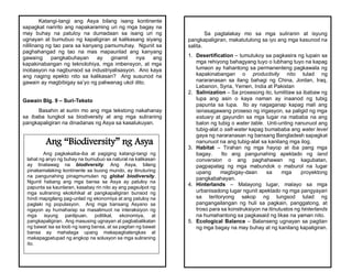 Katangi-tangi ang Asya bilang isang kontinente
sapagkat naririto ang napakaraming uri ng mga bagay na
may buhay na patuloy na dumadaan sa isang uri ng
ugnayan at bumubuo ng kapaligiran at kalikasang siyang
nililinang ng tao para sa kanyang pamumuhay. Ngunit sa
paghahangad ng tao na mas mapaunlad ang kanyang
gawaing pangkabuhayan ay ginamit nya ang
kapakinabangan ng teknolohiya, mga imbensyon, at mga
inobasyon na nagbunsod sa industriyalisasyon. Ano kaya
ang naging epekto nito sa kalikasan? Ang susunod na
gawain ay magbibigay sa’yo ng paliwanag ukol dito.
Gawain Blg. 9 – Suri-Teksto
Basahin at suriin mo ang mga tekstong nakahanay
sa ibaba tungkol sa biodiversity at ang mga suliraning
pangkapaligiran na dinadanas ng Asya sa kasalukuyan.
Ang “Biodiversity” ng Asya
Ang pagkakaiba-iba at pagiging katangi-tangi ng
lahat ng anyo ng buhay na bumubuo sa natural na kalikasan
ay tinatawag na biodiversity. Ang Asya, bilang
pinakamalaking kontinente sa buong mundo, ay itinuturing
na pangunahing pinagmumulan ng global biodiversity.
Ngunit habang ang mga bansa sa Asya ay patuloy na
papunta sa kaunlaran, kasabay rin nito ay ang pagsulpot ng
mga suliraning ekolohikal at pangkapaligiran bunsod ng
hindi mapigilang pag-unlad ng ekonomiya at ang patuloy na
paglaki ng populasyon. Ang mga bansang Asyano sa
ngayon ay humaharap sa masalimuot na interaksiyon ng
mga isyung panlipuan, politikal, ekonomiya, at
pangkapaligiran. Ang masusing ugnayan at pagbabalikatan
ng bawat isa sa loob ng isang bansa, at sa pagitan ng bawat
bansa ay mahalaga upang makapagbalangkas at
makapagpatupad ng angkop na solusyon sa mga suliraning
ito.
Sa pagtalakay mo sa mga suliranin at isyung
pangkapaligiran, makatutulong sa iyo ang mga kasunod na
salita.
1. Desertification – tumutukoy sa pagkasira ng lupain sa
mga rehiyong bahagyang tuyo o lubhang tuyo na kapag
lumaon ay hahantong sa permanenteng pagkawala ng
kapakinabangan o productivity nito tulad ng
nararanasan sa ilang bahagi ng China, Jordan, Iraq,
Lebanon, Syria, Yemen, India at Pakistan
2. Salinization – Sa prosesong ito, lumilitaw sa ibabaw ng
lupa ang asin o kaya naman ay inaanod ng tubig
papunta sa lupa. Ito ay nagaganap kapag mali ang
isinasagawang proseso ng irigasyon, sa paligid ng mga
estuary at gayundin sa mga lugar na mababa na ang
balon ng tubig o water table. Unti-unting nanunuot ang
tubig-alat o salt-water kapag bumababa ang water level
gaya ng nararanasan ng bansang Bangladesh sapagkat
nanunuot na ang tubig-alat sa kanilang mga ilog.
3. Habitat – Tirahan ng mga hayop at iba pang mga
bagay. Ito ang pangunahing apektado ng land
conversion o ang paghahawan ng kagubatan,
pagpapatag ng mga mabundok o maburol na lugar
upang magbigay-daan sa mga proyektong
pangkabahayan.
4. Hinterlands – Malayong lugar, malayo sa mga
urbanisadong lugar ngunit apektado ng mga pangyayari
sa teritoryong sakop ng lungsod tulad ng
pangangailangan ng huli sa pagkain, panggatong, at
troso para sa konstruksiyon na itinutustos ng hinterlands
na humahantong sa pagkasaid ng likas na yaman nito.
5. Ecological Balance – Balanseng ugnayan sa pagitan
ng mga bagay na may buhay at ng kanilang kapaligiran.
 