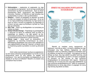 6. Deforestation – pagkaubos at pagkawala ng mga
punongkahoy sa mga gubat. Isa ito sa mga problemang
nararanasan ng Asya sa kasalukuyan. Ayon sa Asian
Development Bank, nangunguna ang Bangladesh,
Indonesia, Pakistan, at Pilipinas sa mga bansang may
pinakamabilis na antas o rate ng deforestation.
7. Siltation – Parami at padagdag na deposito ng banlik
na dala ng umaagos na tubig sa isang lugar. Ito ay isa
rin sa mga problemang kinakaharap ng mga bansa sa
Asya na dulot o bunsod ng pagkasira ng kagubatan at
erosyon ng lupa, gaya ng kondisyon ng lawa ng Tonle
Sap sa Cambodia.
8. Red Tide – Sanhi ng dinoflagellates na lumulutang sa
ibabaw ng dagat.
9. Global Climate Change – Pagbabago ng pandaigdigan
o rehiyunal na klima na maaaring dulot ng likas na
pagbabago sa daigdig o ng mga gawain ng tao.
Karaniwang tinutukoy nito sa kasalukuyan ang pagtaas
ng katamtamang temperature o global warming.
10.Ozone Layer – Isang suson sa stratosphere na
naglalaman ng maraming konsentrasyon ng ozone.
Mahalagang pangalagaan ang ozone layer sapagkat ito
ang nagpoprotekta sa mga tao, halaman, at hayop mula
sa masamang epekto ng radiation na dulot ng ultraviolet
rays.
Hindi naiiba ang karanasan ng Asya sa pagkakaroon
ng iba’t ibang suliraning pangkapaligiran ng mundo na ang
pangunahing sanhi ay ang patuloy na paglaki ng
populasyon. Ano nga ba ang epekto ng kalagayang ito ng
daigdig at ng Asya sa kalikasan? Basahin at unawain ang
conceptual map sa ibaba.
Marahil ay madalas mong napapanood sa
telebisyon, naririnig sa radyo, o di kaya’y nababasa sa mga
pahayagan ang mga balitang nagaganap sa ating
kapaligiran tulad ng matinding pagbaha at landslide dulot
ng malakas na pag-ulan at ng bagyo. Ang tagtuyot sa ilang
bahagi ng Asya, ang mga epekto ng global warming, ang
mga sakit na lumalaganap na sanhi o di kaya’y pinapalala
ng polusyon ay ilan lamang sa mga suliraning
pangkapaligiran na nararanasan natin ngayon. Maaaring
naitanong mo na kung anu-ano ang mga kadahilanan ng
mga suliraning pangkapaligirang ito? Bakit ito nangyayari?
Makakatulong sa iyong pag-unawa at pagsagot sa iyong
mga tanong ang teksto sa ibaba.
EPEKTO NG MALAKING POPULASYON
SA KALIKASAN
Hindi maiwasan na
nadaragdagan ang
produksyon ng mga
basura dahil sa
pagdami ng mga
tao. Ang mga
basurang ito, na
kapag hindi
maayos na
napamahalaan, ay
nagbubunsod ng
polusyon at
kontaminasyon ng
hangin, lupa, at
tubig.
Sa patuloy na
pagdami ng tao,
nangangailangan
ng sapat na
espasyo upang
gawing tirahan.
Ang mga dating
mabubundok na
lugar o mga dating
sakahan ay
ginagawang
subdibisyon o
tirahan, na
nagreresulta
naman ng unti-
unting pagkawasak
ng mga tirahan ng
iba’t ibang species
ng hayop.
Habang patuloy na
tumataas ang
bilang ng mga tao,
lalong nagiging
mataas ang
pangangailangan
para sa likas na
yaman.
Kinakailangan ng
mas malaking
lupain na
mapagtataniman
upang makasapat
sa pagtugon sa
pangangailangan o
demand para sa
pagkain.
 