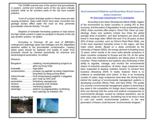 The CGWB scientist was of the opinion that groundwater
in eastern, central and northern parts of the city were critically
polluted, while so far southern parts of the city have evaded
pollution.
"Lack of a proper drainage system in these areas are also
causing problems. Open wells which have been converted into
garbage dumps affect water the most as they penetrate
groundwater channel directly," he said.
Adoption of rainwater harvesting systems to help reduce
the high nitrate content in water as sampled in 89 parts of the city
was another solution, he added.
According to Farooqui, 40 per cent of BWSSB’s
underground sewerage pipes had leakages and the dilapidated
pipelines added to the groundwater contamination. Leaking
sewer pipes should be replaced and quality of water from
borewells should be checked periodically for chemical and
bacteriological parameters, he added.
Glosaryo:
Bangalore…………… malaking industriyalisadong lungsod sa
gitna ng timog India
borewells……………..mga balon
contamination………. proseso ng paghalo ng isang mapaminsa-
lang likido sa isang purong likido
indiscriminate………..hindi pinag-isipang pagkilos o paggawa
nitrate…………………asin mula sa nitric acid
parameters………….. limitadong nasasakupan
random……………….sa paraang hindi itinakda
seepage…………….. marahang pagsala
sewerage……………. sistema ng pagpapadaloy ng likidong
dumi patungo sa imbakan nito
Ikaapat na Pangkat
Environmental Pollution and Hazardous Waste Issues in
Asian Countries
By: Shanmugam Suberamaniam and R. Venkatapathy
According to the Asian Development Bank (ADB), neglect
of the environment by Asian countries is costing 8% to their
economy, and the extent of degradation is only accelerating (Alan
2002). Asian countries often adopt a ‘Grow First, Clean up Later’
ideology. Asian river systems contain four times the global
average level of pollution, and lead emissions are above safe
levels in most large cities. Within the next 15 to 20 years, at least
50% of Asian countries, such as China's Pearl River Delta, one
of the most important industrial zones in the region, will face
major urban sprawl. Based on a study conducted by the
University of Hawaii (2002), the energy demand is doubling every
10 years, which results in far more sulfur-dioxide emissions in
Asian countries compared to Europe and the US. At the same
time, more new industrial operations are taking place in Asian
countries. These institutions and systems vary immensely in their
ability to regulate, manage, and monitor the environmental
impact of industrial operations. At times, large companies have
been suspected of seeking “pollution havens” to conduct their
business (Xiaodong 2004). In reality, however, there is no
evidence to substantiate such claims. In fact, in an increasing
number of cases, large companies have been the driving forces
behind the build-up of environmental management systems in
developing countries (Remy, Felix, and Gary 2002). The quality
of a country’s environmental management system is becoming a
key asset in the competition for foreign direct investment. Large
firms are learning that the social and political consequences of
environmental damage, caused by careless operations, can be
extremely costly for business. Something has to be done in Asia
to curb and control environmental pollution, or the next
generation of Asians could become “environmental refugees.”
 