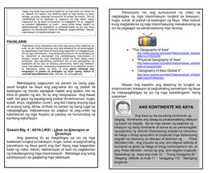 PAUNLARIN
Mahalagang pagtuunan ng pansin sa iyong pag-
aaral tungkol sa Asya ang pag-aaral din ng pisikal na
katangian ng mundo sapagkat malaki ang epekto nito sa
kilos at gawain ng tao. Ito ay ang heograpiya. Ang bawat
salik nito gaya ng kapaligirang pisikal (kinaroroonan, hugis,
sukat, anyo, vegetation cover), ang iba’t-ibang anyong lupa
at anyong tubig, klima, at likas na yaman ng isang lugar ay
nakapagbigay impluwensya sa pagbuo at pag-unlad ng
kabihasnan ng mga Asyano at patuloy na humuhubog sa
kanilang kabuhayan.
Gawain Blg. 4 : ASYA:LIKE! - LIkas na Katangian at
Ekolohiya
Ang gawaing ito ay magbibigay sa iyo ng mga
kaalaman tungkol sa lokasyon, hugis, sukat, at paghahating
panrehiyon ng Asya gamit ang iba’t ibang mga kagamitan
tulad ng video, teksto, talahanayan at tsart na naglalaman
ng kakailanganing mga impormasyon. Mahalaga ang iyong
partisipasyon sa gagawing mga talakayan.
Taglay ang iyong mga paunang kaalaman sa mga aralin ng modyul na
ito, aalamin mo ngayon ang wastong sagot sa mga tanong na iyong
ibinigay, sa iyong pagtungo sa susunod na bahagi ng modyul. Dito ay
makikibahagi ka sa talakayan at pagsusuri ng mga teksto upang
magkaroon ka ng sapat na kaalaman na magagamit mo sa paggawa
ng proyekto pagkatapos ng aralin. Isang photo essay tungkol sa
kapakinabangan ng kapaligiran sa pangkabuhayan ng tao ang iyong
gagawin na mamarkahan batay sa nilalaman, pagkamalikhain, hikayat,
organisasyon, at kapakinabangan nito.
Pagkatapos mong matuklasan ang iyong mga pang-unang kalaaman sa
aralin ay atin namang lilinangin ang mga kaisipang ito sa pamamagitan
ng ipapabasang mga teksto at ibang pang kagamitan na mapagkukunan
mo ng mga impormasyon. Ang pangunahing layunin mo sa bahaging ito
ay matutuhan at maunawaan ang mahahalagang impormasyon at
kaisipan tungkol sa mga katangiang pisikal ng Asya bilang isang
kontinente, mga paghahating panrehiyon nito at ang kahalagahan ng
kapaligiran sa tao para sa kanyang pamumuhay. Gamit ang malilikom
mong mga kaalaman, inaasahang magkakaroon ka ng kabatiran tungkol
sa katangiang pisikal ng Asya, at kung gaano kahalaga ang
heograpiya at pisikal na katangian ng Asya upang mabuo at
umunlad ang kabihasnan nito. Simulan mo ang paglinang!
Panonoorin mo ang sumusunod na video na
nagtataglay ng mga impormasyon tungkol sa lokasyon,
hugis, sukat, at pisikal na katangian ng Asya. Mas mabuti
kung magtatala ka ng mga impormasyong makakatulong sa
iyo sa pagsagot sa pamprosesong mga tanong.
 “The Geography of Asia”
http://www.youtube.com/watch?feature=player_embedd
ed&v=x-LFOkGfyZM
 “Physical Geography of Asia”
http://www.youtube.com/watch?feature=player_embedd
ed&v=D7qvqQKYMt4
 “Geography of Asia Global II”
http://www.youtube.com/watch?feature=player_embedd
ed&v=NdmRYNNoDbQ
Maaari ring basahin ang tekstong ito tungkol sa
kinaroroonan, lokasyon at paghahating panrehiyon ng Asya
na makapagbibigay sa iyo ng mga kakailanganin mong
kaalaman
ANG KONTINENTE NG ASYA
Ang Asya ay isa sa pitong kontinente ng
daigdig. Kontinente ang tawag sa pinakamalaking dibisyon
ng lupain sa daigdig. Isa sa mga paraan ng pagkuha ng
lokasyon ng isang kontinente at bansa ay sa pamamagitan
ng pagtukoy ng latitude (distansyang angular na natutukoy
sa hilaga o timog ngequator) at longitude (mga distansyang
angular na natutukoy sa silangan at kanluran ng Prime
Meridian) nito. Ang Equator ay ang zero-degree latitude at
humahati sa globo sa hilaga at timog nahemisphere nito, at
ang Prime Meridian naman ay ang zero-degree longitude.
Nasasakop ng Asya ang mula 10 ° Timog hanggang 90 °
Hilagang latitude at mula 11 ° hanggang 175 ° Silangang
longitude
 