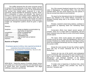 This nullifies demands from the same consumer groups
to conserve the rich biodiversity in the tropics. Neither have the
profits from commercialization of some of the phytochemicals
first sourced from tropical plants, preserved at a loss of
opportunity, directly benefited the developing countries. Herein,
lies a contradiction of values and interests. This should be
resolved in order to conserve tropical forests. Additionally, there
is a need to develop new valuation systems which take into
consideration the true value of a forest, that include non-umber
products as well as the environmental services. At the same time,
multiple use management systems should be given a higher
priority.
Glosaryo:
biosphere…………….bahagi ng daigdig na pinaninirahan ng
mga buhay na organismo
contradiction…………paraan ng pagsalungat
cradle…………………duyan o lundayan
nullify………………… maipawalang bisa
phytochemicals………mga kemikal mula sa halaman
populous…………….. matao
Ikaanim na Pangkat
25 primate species in Africa, Asia reported on brink of
extinction from deforestation, hunting
By Nirmala George, The Associated Press | Associated Press – Mon, Oct 15, 2012
NEW DELHI - Twenty-five species of monkeys, langurs, lemurs
and gorillas are on the brink of extinction and need global action
to protect them from increasing deforestation and illegal
trafficking, researchers said Monday.
Six of the severely threatened species live on the island
nation of Madagascar, off southeast Africa. Five more from
mainland Africa, five from South America and nine species in
Asia are among those listed as most threatened.
The report by the International Union for Conservation of
Nature was released at the United Nations' Convention on
Biological Diversity being held in the southern Indian city of
Hyderabad.
Primates, mankind's closest living relatives, contribute to
the ecosystem by dispersing seeds and maintaining forest
diversity.
Conservation efforts have helped several species of
primates, which are no longer listed as endangered, said the
report, prepared every two years by some of the world's leading
primate experts.
The report, which counts species and subspecies of
primates across the world, noted that Madagascar's lemurs are
severely threatened by habitat destruction and illegal hunting,
which has accelerated dramatically since the change of power in
the country in 2009.
Among the most severely hit was the northern sportive
lemur with only 19 known individuals left in the wild in
Madagascar.
"Lemurs are now one of the world's most endangered
groups of mammals, after more than three years of political crisis
and a lack of effective enforcement in their home country,
Madagascar," said Christoph Schwitzer of the Bristol
Conservation and Science Foundation, one of the groups
involved in the study.
"A similar crisis is happening in Southeast Asia, where
trade in wildlife is bringing many primates very close to
extinction," Schwitzer said.
 