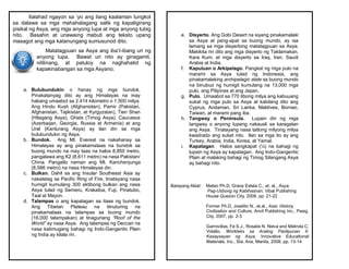 Ilalahad ngayon sa ‘yo ang ilang kaalaman tungkol
sa dalawa sa mga mahahalagang salik ng kapaligirang
pisikal ng Asya, ang mga anyong lupa at mga anyong tubig
nito. Basahin at unawaing mabuti ang teksto upang
masagot ang mga katanungang sumusunod dito.
Matatagpuan sa Asya ang iba’t-ibang uri ng
anyong lupa. Bawat uri nito ay ginagamit,
nililinang, at patuloy na naghahatid ng
kapakinabangan sa mga Asyano.
a. Bulubundukin o hanay ng mga bundok.
Pinakatanyag dito ay ang Himalayas na may
habang umaabot sa 2,414 kilometro o 1,500 milya.
Ang Hindu Kush (Afghanistan), Pamir (Pakistan,
Afghanistan, Tajikistan, at Kyrgyzstan), Tien Shan
(Hilagang Asya), Ghats (Timog Asya), Caucasus
(Azerbaijan, Georgia, Russia at Armenia) at ang
Ural (Kanlurang Asya) ay ilan din sa mga
bulubundukin ng Asya.
b. Bundok. Ang Mt. Everest na nakahanay sa
Himalayas ay ang pinakamataas na bundok sa
buong mundo na may taas na halos 8,850 metro,
pangalawa ang K2 (8,611 metro) na nasa Pakistan/
China. Pangatlo naman ang Mt. Kanchenjunga
(8,586 metro) na nasa Himalayas din.
c. Bulkan. Dahil sa ang Insular Southeast Asia ay
nakalatag sa Pacific Ring of Fire, tinatayang nasa
humigit kumulang 300 aktibong bulkan ang nasa
Asya tulad ng Semeru, Krakatoa, Fuji, Pinatubo,
Taal at Mayon.
d. Talampas o ang kapatagan sa itaas ng bundok.
Ang Tibetan Plateau na itinuturing na
pinakamataas na talampas sa buong mundo
(16,000 talampakan) at tinaguriang “Roof of the
World” ay nasa Asya. Ang talampas ng Deccan na
nasa katimugang bahagi ng Indo-Gangentic Plain
ng India ay kilala rin.
Batayang Aklat: Mateo Ph.D, Grace Estela C., et. al., Asya:
Pag-Usbong ng Kabihasnan, Vibal Publishing
House Quezon City, 2008, pp. 21-22
Fornier Ph.D, Joselito N., et.al., Asia: History,
Civilization and Culture, Anvil Publishing Inc., Pasig,
City, 2007, pp. 2-3
Garrovillas, Fe S.J., Rosalie N. Nieva and Melinda C.
Vidallo, Workteks sa Araling Panlipunan II:
Kasaysayan ng Asya, Innovative Educational
Materials, Inc., Sta. Ana, Manila, 2008, pp. 13-14
e. Disyerto. Ang Gobi Desert na siyang pinakamalaki
sa Asya at pang-apat sa buong mundo, ay isa
lamang sa mga disyertong matatagpuan sa Asya.
Makikita rin dito ang mga disyerto ng Taklamakan,
Kara Kum, at mga disyerto sa Iraq, Iran, Saudi
Arabia at India.
f. Kapuluan o Arkipelago. Pangkat ng mga pulo na
marami sa Asya tulad ng Indonesia, ang
pinakamalaking archipelagic state sa buong mundo
na binubuo ng humigit kumulang na 13,000 mga
pulo, ang Pilipinas at ang Japan.
g. Pulo. Umaabot sa 770 libong milya ang kabuuang
sukat ng mga pulo sa Asya at kabilang dito ang
Cyprus, Andaman, Sri Lanka, Maldives, Borneo,
Taiwan, at marami pang iba.
h. Tangway o Peninsula. Lupain din ng mga
tangway o anyong lupang nakausli sa karagatan
ang Asya. Tinatayang nasa tatlong milyong milya
kwadrado ang sukat nito. Ilan sa mga ito ay ang
Turkey, Arabia, India, Korea, at Yamal.
i. Kapatagan. Halos sangkapat (¼) na bahagi ng
lupain ng Asya ay kapatagan. Ang Indo-Gangentic
Plain at malaking bahagi ng Timog Silangang Asya
ay bahagi nito.
 