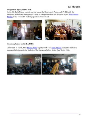 Jan-Mar 2016
10
Shiayennoh, Apenkwa D/A JHS
On the 4th the SeXsense summit and tour was at the Shiayennoh, Apenkwa D/A JHS with the
abstinence till marriage message of #Xsense16. The presentation was delivered by Mr. Prince Edem
Atorkey to the whole JHS student population of the school.
Mampong School for the Deaf SHS
On the 12th of March, Miss Maame Araba together with Miss Ivana Abakah carried the SeXsense
message of abstinence to the students of the Mampong School for the Deaf Senior High.
 