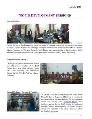 Jan-Mar 2016
11
PEOPLE DEVELOPMENT SESSIONS
January HuDdle
The January
Family HuDdle of The HuD Group which was on the 3rd
January, marked the beginning of our annual
21 day P3 (Prayer, Purpose and Planning). An empowerment session was led by the CSO, Dr. William
Okyere-Frempong on “Put Your Dream to Test”. During a prayer session led by Pastor Anthony Larbi,
members interceded on behalf of the Ghana, praying for peace and stability within the country.
HuD Orientation School
On the 10th of January an induction session
was held for new members of The HuD
Group. They were taken through Course
101- Trans-visioning and Orientation
Manual by the CSO, Dr. William Okyere-
Frempong.
Annual P3- Prayer Purpose & Planning
On January 23 the HuD Group brought this year’s annual
21 day P3 (Prayer, Purpose and Planning) to a close with
a prayer session at the Mine (Legon). The first half of the
session was led by Miss Josephine Dadzie, with
members praying for the HuD Group, its leadership,
members, partners and associates. The second half with
intercessions on behalf of the nation Ghana was led by
Mr. Hayford Ayerakwa.
 