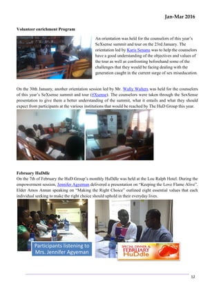 Jan-Mar 2016
12
Volunteer enrichment Program
An orientation was held for the counselors of this year’s
SeXsense summit and tour on the 23rd January. The
orientation led by Karis Senanu was to help the counselors
have a good understanding of the objectives and values of
the tour as well as confronting beforehand some of the
challenges that they would be facing dealing with the
generation caught in the current surge of sex miseducation.
On the 30th January, another orientation session led by Mr. Wally Walters was held for the counselors
of this year’s SeXsense summit and tour (#Xsense). The counselors were taken through the SexSense
presentation to give them a better understanding of the summit, what it entails and what they should
expect from participants at the various institutions that would be reached by The HuD Group this year.
February HuDdle
On the 7th of February the HuD Group’s monthly HuDdle was held at the Lou Ralph Hotel. During the
empowerment session, Jennifer Agyeman delivered a presentation on “Keeping the Love Flame Alive”.
Elder Amos Annan speaking on “Making the Right Choice” outlined eight essential values that each
individual seeking to make the right choice should uphold in their everyday lives.
Participants listening to
Mrs. Jennifer Agyeman
 