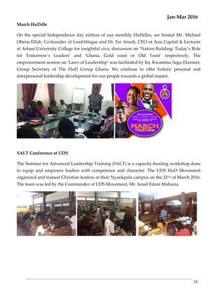 Jan-Mar 2016
13
March HuDdle
On the special Independence day edition of our monthly HuDdles, we hosted Mr. Michael
Ohene-Effah, Co-founder of LeadAfrique and Dr. Esi Ansah, CEO of Axis Capital & Lecturer
at Ashasi University College for insightful civic discussion on ‘Nation Building: Today’s Role
for Tomorrow’s Leaders’ and ‘Ghana, Gold coast or Old Toast’ respectively. The
empowerment session on ‘Laws of Leadership’ was facilitated by Inj. Kwamina Sagu Ekremet,
Group Secretary of The HuD Group Ghana. We continue to offer holistic personal and
interpersonal leadership development for our people towards a global impact.
SALT Conference at UDS
The Seminar for Advanced Leadership Training (SALT) is a capacity-buiding workshop done
to equip and empower leaders with competence and character. The UDS HuD Movement
organized and trained Christian leaders at their Nyankpala campus on the 22nd
of March 2016.
The team was led by the Commander of UDS Movement, Mr. Israel Edem Mahunu.
 