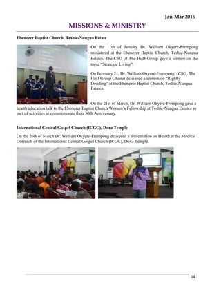 Jan-Mar 2016
14
MISSIONS & MINISTRY
Ebenezer Baptist Church, Teshie-Nungua Estate
On the 11th of January Dr. William Okyere-Frempong
ministered at the Ebenezer Baptist Church, Teshie-Nungua
Estates. The CSO of The HuD Group gave a sermon on the
topic “Strategic Living”.
On February 21, Dr. William Okyere-Frempong, (CSO, The
HuD Group Ghana) delivered a sermon on “Rightly
Dividing” at the Ebenezer Baptist Church, Teshie-Nungua
Estates.
On the 21st of March, Dr. William Okyere-Frempong gave a
health education talk to the Ebenezer Baptist Church Women’s Fellowship at Teshie-Nungua Estates as
part of activities to commemorate their 30th Anniversary.
International Central Gospel Church (ICGC), Doxa Temple
On the 26th of March Dr. William Okyere-Frempong delivered a presentation on Health at the Medical
Outreach of the International Central Gospel Church (ICGC), Doxa Temple.
 