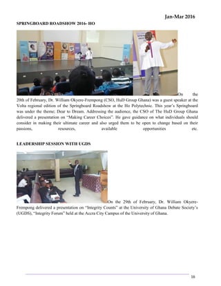 Jan-Mar 2016
16
SPRINGBOARD ROADSHOW 2016- HO
On the
20th of February, Dr. William Okyere-Frempong (CSO, HuD Group Ghana) was a guest speaker at the
Volta regional edition of the Springboard Roadshow at the Ho Polytechnic. This year’s Springboard
was under the theme; Dear to Dream. Addressing the audience, the CSO of The HuD Group Ghana
delivered a presentation on “Making Career Choices”. He gave guidance on what individuals should
consider in making their ultimate career and also urged them to be open to change based on their
passions, resources, available opportunities etc.
LEADERSHIP SESSION WITH UGDS
On the 29th of February, Dr. William Okyere-
Frempong delivered a presentation on “Integrity Counts” at the University of Ghana Debate Society’s
(UGDS), “Integrity Forum” held at the Accra City Campus of the University of Ghana.
 