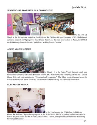 Jan-Mar 2016
17
SPRINGBOARD ROADSHOW 2016- CONVOCATION
On the 5th of
March at the Springboard roadshow Seed Edition, Dr. William Okyere-Frempong (CSO, Hud Group)
delivered a speech on “Springs For Your Dream Board”. At the main convocation in Accra, the CSO of
the HuD Group Ghana delivered a speech on “Making Career Choices”.
ACCRA YOUTH SUMMIT
On March 12, at the Accra Youth Summit which was
held at the University of Ghana Business School, Dr. William Okyere-Frempong of the HuD Group
Ghana delivered a presentation on “Organisational Leadership”. The 4 key points discussed were the
Leader’s Distinction, Team Diversity, Environmental Dependability and Brand Differentiation.
ROLE MODEL AFRICA
On the 11th January, the CSO of the HuD Group
Ghana, Dr. William Okyere-Frempong was at the “Role Model Africa” organized by Invents where he
hosted the guest of the day Mr. Caleb Ayiku (Author, Trainer, Entrepreneur) on the theme “Financing
the African Business”.
 