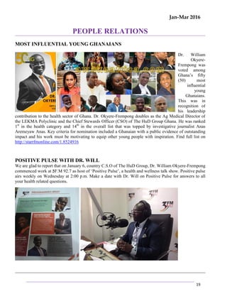 Jan-Mar 2016
19
PEOPLE RELATIONS
MOST INFLUENTIAL YOUNG GHANAIANS
Dr. William
Okyere-
Frempong was
voted among
Ghana’s fifty
(50) most
influential
young
Ghanaians.
This was in
recognition of
his leadership
contribution to the health sector of Ghana. Dr. Okyere-Frempong doubles as the Ag Medical Director of
the LEKMA Polyclinic and the Chief Stewards Officer (CSO) of The HuD Group Ghana. He was ranked
1st
in the health category and 14th
in the overall list that was topped by investigative journalist Anas
Aremeyaw Anas. Key criteria for nomination included a Ghanaian with a public evidence of outstanding
impact and his work must be motivating to equip other young people with inspiration. Find full list on
http://starrfmonline.com/1.8524916
POSITIVE PULSE WITH DR. WILL
We are glad to report that on January 6, country C.S.O of The HuD Group, Dr. William Okyere-Frempong
commenced work at 3F.M 92.7 as host of ‘Positive Pulse’, a health and wellness talk show. Positive pulse
airs weekly on Wednesday at 2:00 p.m. Make a date with Dr. Will on Positive Pulse for answers to all
your health related questions.
 