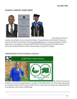 Jan-Mar 2016
20
SAMUEL ASHITEY ADJEI PRIZE
Our people continue to
increase in excellence and we are proud of them. Congratulations to the Head of Finance &
Fund at The HuD Group Ghana- Mr. Avor David Mawutor, for winning the Samuel Ashitey
Adjei Prize in recognition of being the 2014/15 Best Graduating Student in MBA Finance,
University of Ghana Business School. Keep leading; reach greater heights!
APPOINTMENT TO SU NATIONAL COUNCIL
The National Council of
Scripture Union Ghana appointment a member of The HuD family- Dr. Nana Ama Agyemang-
as a member of the council in January 2016. We are excited that our people are leading influence
in all spheres of life in their youthful age.
 