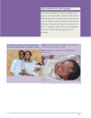 Jan-Mar 2016
21
Mr. Hayford Ayerakwa & Dr. Mrs. Maame Ekua
Ayerakwa welcome Nenyeh Yaw Opare Ayerakwa
Nenyah: (A Boso word which is translated ‘Nana’ in Akan)
A title reserved for an Elder or a Royal.
Opare: Named after his grandfather, a God-fearing and
disciplined man.
WELCOMING OF NEW HuDdlet
The Lord continues to bless our homes and
gifts us with new births. A former director of
HuD Institute Mr. Hayford Ayerakwa and his
wife Dr. Maame Ekua Ayerakwa delivered a
baby boy- Nenyeh Yaw Opare Ayerakwa- on
the 17th
of March 2016. We are full of praise
unto the Lord for the safe delivery and
increase.
 