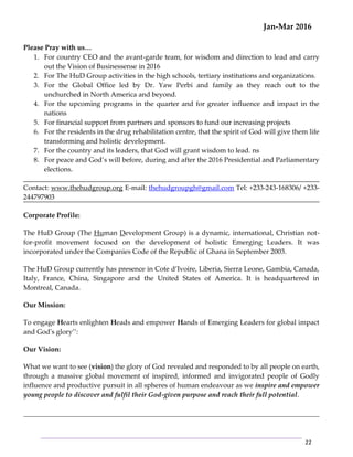 Jan-Mar 2016
22
Please Pray with us…
1. For country CEO and the avant-garde team, for wisdom and direction to lead and carry
out the Vision of Businessense in 2016
2. For The HuD Group activities in the high schools, tertiary institutions and organizations.
3. For the Global Office led by Dr. Yaw Perbi and family as they reach out to the
unchurched in North America and beyond.
4. For the upcoming programs in the quarter and for greater influence and impact in the
nations
5. For financial support from partners and sponsors to fund our increasing projects
6. For the residents in the drug rehabilitation centre, that the spirit of God will give them life
transforming and holistic development.
7. For the country and its leaders, that God will grant wisdom to lead. ns
8. For peace and God’s will before, during and after the 2016 Presidential and Parliamentary
elections.
Contact: www.thehudgroup.org E-mail: thehudgroupgh@gmail.com Tel: +233-243-168306/ +233-
244797903
Corporate Profile:
The HuD Group (The Human Development Group) is a dynamic, international, Christian not-
for-profit movement focused on the development of holistic Emerging Leaders. It was
incorporated under the Companies Code of the Republic of Ghana in September 2003.
The HuD Group currently has presence in Cote d’Ivoire, Liberia, Sierra Leone, Gambia, Canada,
Italy, France, China, Singapore and the United States of America. It is headquartered in
Montreal, Canada.
Our Mission:
To engage Hearts enlighten Heads and empower Hands of Emerging Leaders for global impact
and God's glory’’:
Our Vision:
What we want to see (vision) the glory of God revealed and responded to by all people on earth,
through a massive global movement of inspired, informed and invigorated people of Godly
influence and productive pursuit in all spheres of human endeavour as we inspire and empower
young people to discover and fulfil their God-given purpose and reach their full potential.
 