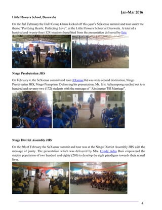 Jan-Mar 2016
4
Little Flowers School, Dzorwulu
On the 3rd. February the HuD Group Ghana kicked off this year’s SeXsense summit and tour under the
theme “Purifying Hearts; Perfecting Love”, at the Little Flowers School at Dzorwulu. A total of a
hundred and twenty-four (124) students benefitted from the presentation delivered by Eric
Ningo Presbyterian JHS
On February 4, the SeXsense summit and tour (#Xsense16) was at its second destination, Ningo
Presbyterian JHS, Ningo Prampram. Delivering his presentation, Mr. Eric Acheampong reached out to a
hundred and seventy-two (172) students with the message of “Abstinence Till Marriage”.
Ningo District Assembly JHS
On the 5th of February the SeXsense summit and tour was at the Ningo District Assembly JHS with the
message of purity. The presentation which was delivered by Mrs. Cyndy Adzo Bani empowered the
student population of two hundred and eighty (280) to develop the right paradigms towards their sexual
lives.
 