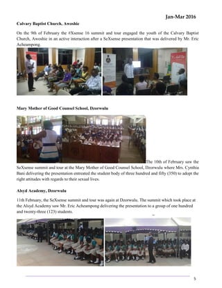 Jan-Mar 2016
5
Calvary Baptist Church, Awoshie
On the 9th of February the #Xsense 16 summit and tour engaged the youth of the Calvary Baptist
Church, Awoshie in an active interaction after a SeXsense presentation that was delivered by Mr. Eric
Acheampong.
Mary Mother of Good Counsel School, Dzorwulu
The 10th of February saw the
SeXsense summit and tour at the Mary Mother of Good Counsel School, Dzorwulu where Mrs. Cynthia
Bani delivering the presentation entreated the student body of three hundred and fifty (350) to adopt the
right attitudes with regards to their sexual lives.
Alsyd Academy, Dzorwulu
11th February, the SeXsense summit and tour was again at Dzorwulu. The summit which took place at
the Alsyd Academy saw Mr. Eric Acheampong delivering the presentation to a group of one hundred
and twenty-three (123) students.
 