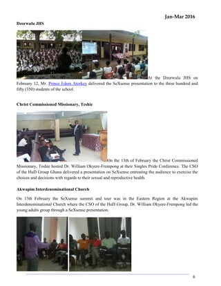 Jan-Mar 2016
6
Dzorwulu JHS
At the Dzorwulu JHS on
February 12, Mr. Prince Edem Atorkey delivered the SeXsense presentation to the three hundred and
fifty (350) students of the school.
Christ Commissioned Missionary, Teshie
On the 13th of February the Christ Commissioned
Missionary, Teshie hosted Dr. William Okyere-Frempong at their Singles Pride Conference. The CSO
of the HuD Group Ghana delivered a presentation on SeXsense entreating the audience to exercise the
choices and decisions with regards to their sexual and reproductive health.
Akwapim Interdenominational Church
On 13th February the SeXsense summit and tour was in the Eastern Region at the Akwapim
Interdenominational Church where the CSO of the HuD Group, Dr. William Okyere-Frempong led the
young adults group through a SeXsense presentation.
 