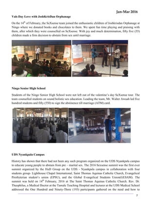 Jan-Mar 2016
7
Vals Day Love with JoshKrisDan Orphanage
On the 14th
of February, the SeXsense team joined the enthusiastic children of Joshkrisdan Orphanage at
Ningo where we donated books and chocolates to them. We spent fun time playing and praising with
them, after which they were counselled on SeXsense. With joy and much determination, fifty five (55)
children made a firm decision to abstain from sex until marriage.
Ningo Senior High School
Students of the Ningo Senior High School were not left out of the valentine’s day SeXsense tour. The
team counselled students on sound holistic sex education. Leading the team, Mr. Walter Awuah led five
hundred students and fifty (550) to sign the abstinence till marriage (ATM) card.
UDS Nyankpala Campus
History has shown that there had not been any such program organized on the UDS Nyankpala campus
to educate young people to abstain from pre – marital sex. The 2016 Sexsense summit was the first ever
summit organized by the HuD Group on the UDS - Nyankpala campus in collaboration with four
students group- Lighthouse Chapel International, Saint Thomas Aquinas Catholic Church, Evangelical
Presbyterian student’s union (EPSU), and the Global Evangelical Students Union(GESAM). The
summit was held on 14th
February, 2016 at The Saint Thomas Aquinas Catholic Church. Rev. Dr.
Theophilus, a Medical Doctor at the Tamale Teaching Hospital and lecturer at the UDS Medical School
addressed the One Hundred and Ninety-Three (193) participants gathered on the need and how to
 