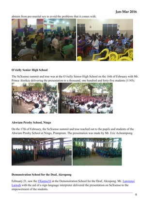 Jan-Mar 2016
8
abstain from pre-marital sex to avoid the problems that it comes with.
O’rielly Senior High School
The SeXsense summit and tour was at the O’rielly Senior High School on the 16th of February with Mr.
Prince Atorkey delivering the presentation to a thousand, one hundred and forty-five students (1145).
Ahwiam Presby School, Ningo
On the 17th of February, the SeXsense summit and tour reached out to the pupils and students of the
Ahwiam Presby School at Ningo, Prampram. The presentation was made by Mr. Eric Acheampong.
Demonstration School for the Deaf, Akropong
February 21, saw the #Xsense16 at the Demonstration School for the Deaf, Akropong. Mr. Lawrence
Larweh with the aid of a sign language interpreter delivered the presentation on SeXsense to the
empowerment of the students.
 