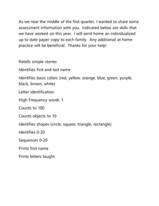 As we near the middle of the first quarter, I wanted to share some
assessment information with you. Indicated below are skills that
we have worked on this year. I will send home an individualized
up to date paper copy to each family. Any additional at home
practice will be beneficial. Thanks for your help!
Retells simple stories
Identifies first and last name
Identifies basic colors (red, yellow, orange, blue, green, purple,
black, brown, white)
Letter identification
High Frequency words 1
Counts to 100
Counts objects to 10
Identifies shapes (circle, square, triangle, rectangle)
Identifies 0-20
Sequences 0-20
Prints first name
Prints letters taught
 