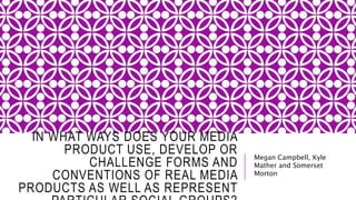 IN WHAT WAYS DOES YOUR MEDIA
PRODUCT USE, DEVELOP OR
CHALLENGE FORMS AND
CONVENTIONS OF REAL MEDIA
PRODUCTS AS WELL AS REPRESENT
Megan Campbell, Kyle
Mather and Somerset
Morton
 