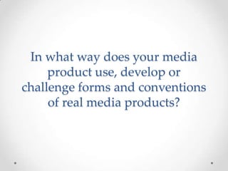 In what way does your media
product use, develop or
challenge forms and conventions
of real media products?

 