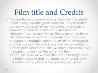 Film title and Credits
• The credits are ordered in a way typical to the credits
found in any psychological horror film. The production
company shows up first on the screen, for people to
know it and then the name of the film which is
“Unknown” comes up in white. The colour of the font is
white because we wanted to create a juxtaposition
between the negative connotations of the antagonist
and the colour white, which has positive connotations
such as pure, innocence, etc. We have chosen to have
the credits fading in at the bottom of the
screen, because we wanted the actual footage to be
the most important and the credits to sort of blend with
the action taking place in the opening sequence.

 