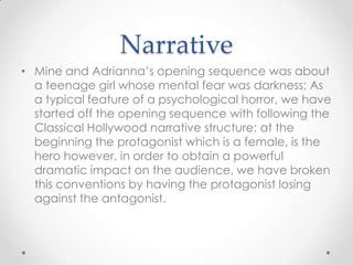Narrative
• Mine and Adrianna’s opening sequence was about
a teenage girl whose mental fear was darkness; As
a typical feature of a psychological horror, we have
started off the opening sequence with following the
Classical Hollywood narrative structure: at the
beginning the protagonist which is a female, is the
hero however, in order to obtain a powerful
dramatic impact on the audience, we have broken
this conventions by having the protagonist losing
against the antagonist.

 