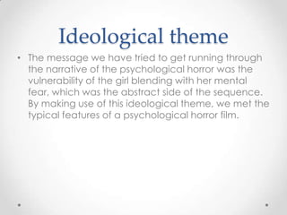 Ideological theme
• The message we have tried to get running through
the narrative of the psychological horror was the
vulnerability of the girl blending with her mental
fear, which was the abstract side of the sequence.
By making use of this ideological theme, we met the
typical features of a psychological horror film.

 