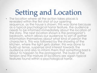 Setting and Location
• The location where all the action takes places is
revealed within the first shot of our opening
sequence, as the house is shown; this was done because
as a typical psychological horror feature, the audience
needs to be informed immediately about the location of
the story. The next location shown is the protagonist’s
bedroom, which allows our audience to sort of gather
information themselves about what kind of person the
character is. This was followed by the showing of the
kitchen, where the light gets darker; this was done to
build up tense, suspense and interest towards the
audience and also to inform them that something bad is
about to happen to the protagonist. The build of the
tension and the mixture of locations are again typical
features found within a psychological horror.

 