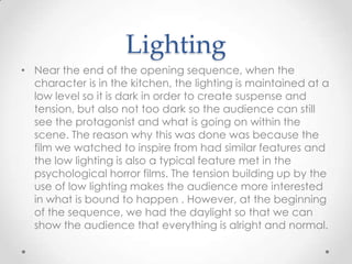 Lighting
• Near the end of the opening sequence, when the
character is in the kitchen, the lighting is maintained at a
low level so it is dark in order to create suspense and
tension, but also not too dark so the audience can still
see the protagonist and what is going on within the
scene. The reason why this was done was because the
film we watched to inspire from had similar features and
the low lighting is also a typical feature met in the
psychological horror films. The tension building up by the
use of low lighting makes the audience more interested
in what is bound to happen . However, at the beginning
of the sequence, we had the daylight so that we can
show the audience that everything is alright and normal.

 