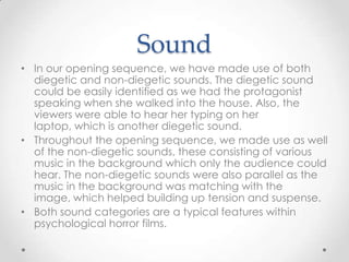 Sound
• In our opening sequence, we have made use of both
diegetic and non-diegetic sounds. The diegetic sound
could be easily identified as we had the protagonist
speaking when she walked into the house. Also, the
viewers were able to hear her typing on her
laptop, which is another diegetic sound.
• Throughout the opening sequence, we made use as well
of the non-diegetic sounds, these consisting of various
music in the background which only the audience could
hear. The non-diegetic sounds were also parallel as the
music in the background was matching with the
image, which helped building up tension and suspense.
• Both sound categories are a typical features within
psychological horror films.

 