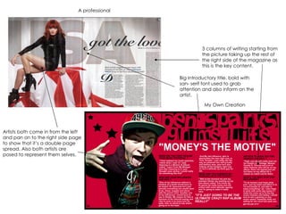 My Own Creation A professional  Artists both come in from the left and pan on to the right side page to show that it’s a double page spread. Also both artists are posed to represent them selves. Big Introductory title, bold with san- serif font used to grab attention and also inform on the artist. 3 columns of writing starting from the picture taking up the rest of the right side of the magazine as this is the key content. 