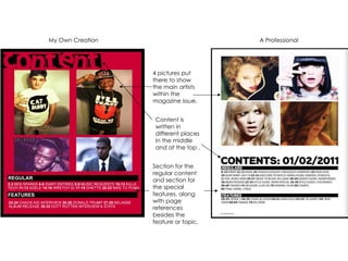 4 pictures put there to show the main artists within the magazine issue. Content is written in different places In the middle and at the top . My Own Creation A Professional  Section for the regular content and section for the special features, along with page references besides the feature or topic. 