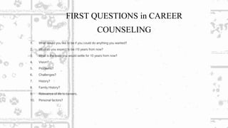 FIRST QUESTIONS in CAREER
COUNSELING
1. What would you like to be if you could do anything you wanted?
2. What do you expect to be i10 years from now?
3. What is the least you would settle for 10 years from now?
4. Vision?
5. Problems?
6. Challenges?
7. History?
8. Family History?
9. Relevance of life to careers.
10. Personal factors?
 