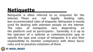Netiquette
Netiquette is often referred to as etiquette for the
internet. These are not legally binding rules,
but recomme...