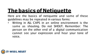Here are the basics of netiquette and some of these
guidelines may be repeated in various forms:
• Writing in ALL CAPS in ...