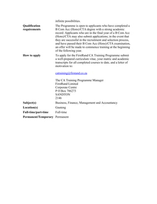 infinite possibilities.
Qualification         The Programme is open to applicants who have completed a
requirements          B Com Acc (Hons)/CTA degree with a strong academic
                      record. Applicants who are in the final year of a B Com Acc
                      (Hons)/CTA may also submit applications; in the event that
                      they are successful in the recruitment and selection process,
                      and have passed their B Com Acc (Hons)/CTA examination,
                      an offer will be made to commence training at the beginning
                      of the following year.
How to apply          To apply for the FirstRand CA Training Programme submit
                      a well-prepared curriculum vitae, your matric and academic
                      transcripts for all completed courses to date, and a letter of
                      motivation to:

                      catraining@firstand.co.za

                      The CA Training Programme Manager
                      FirstRand Limited
                      Corporate Centre
                      P O Box 786273
                      SANDTON
                      2146
Subject(s)            Business, Finance, Management and Accountancy
Location(s)           Gauteng
Full-time/part-time   Full-time
Permanent/Temporary Permanent
 