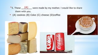 *5. These ________ were made by my mother. I would like to share
them with you.
• (A) cookies (B) Coke (C) cheese (D)coffee
(A)
 